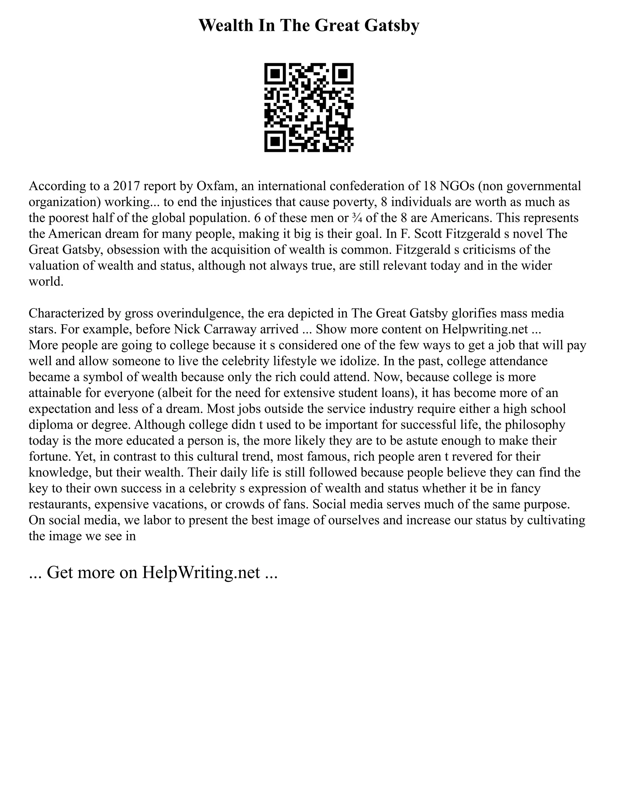 Wealth In The Great Gatsby
According to a 2017 report by Oxfam, an international confederation of 18 NGOs (non governmental
organization) working... to end the injustices that cause poverty, 8 individuals are worth as much as
the poorest half of the global population. 6 of these men or ¾ of the 8 are Americans. This represents
the American dream for many people, making it big is their goal. In F. Scott Fitzgerald s novel The
Great Gatsby, obsession with the acquisition of wealth is common. Fitzgerald s criticisms of the
valuation of wealth and status, although not always true, are still relevant today and in the wider
world.
Characterized by gross overindulgence, the era depicted in The Great Gatsby glorifies mass media
stars. For example, before Nick Carraway arrived ... Show more content on Helpwriting.net ...
More people are going to college because it s considered one of the few ways to get a job that will pay
well and allow someone to live the celebrity lifestyle we idolize. In the past, college attendance
became a symbol of wealth because only the rich could attend. Now, because college is more
attainable for everyone (albeit for the need for extensive student loans), it has become more of an
expectation and less of a dream. Most jobs outside the service industry require either a high school
diploma or degree. Although college didn t used to be important for successful life, the philosophy
today is the more educated a person is, the more likely they are to be astute enough to make their
fortune. Yet, in contrast to this cultural trend, most famous, rich people aren t revered for their
knowledge, but their wealth. Their daily life is still followed because people believe they can find the
key to their own success in a celebrity s expression of wealth and status whether it be in fancy
restaurants, expensive vacations, or crowds of fans. Social media serves much of the same purpose.
On social media, we labor to present the best image of ourselves and increase our status by cultivating
the image we see in
... Get more on HelpWriting.net ...
 