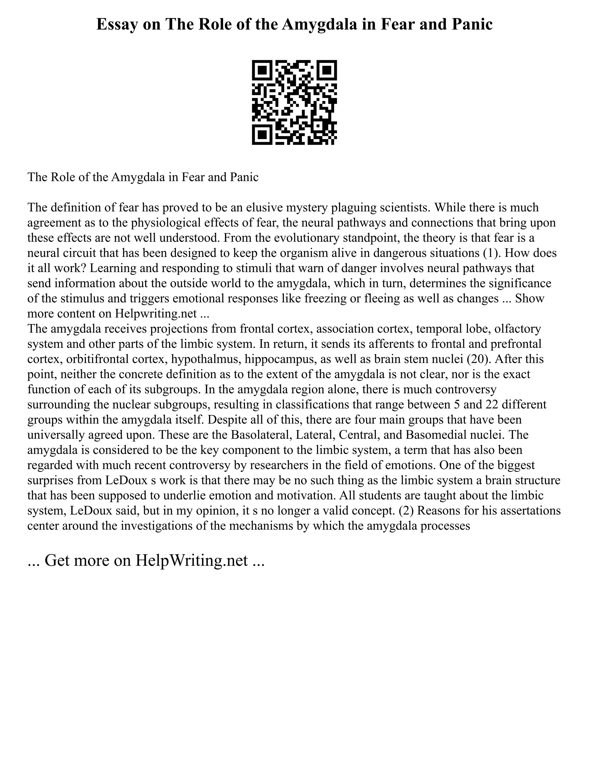 Essay on The Role of the Amygdala in Fear and Panic
The Role of the Amygdala in Fear and Panic
The definition of fear has proved to be an elusive mystery plaguing scientists. While there is much
agreement as to the physiological effects of fear, the neural pathways and connections that bring upon
these effects are not well understood. From the evolutionary standpoint, the theory is that fear is a
neural circuit that has been designed to keep the organism alive in dangerous situations (1). How does
it all work? Learning and responding to stimuli that warn of danger involves neural pathways that
send information about the outside world to the amygdala, which in turn, determines the significance
of the stimulus and triggers emotional responses like freezing or fleeing as well as changes ... Show
more content on Helpwriting.net ...
The amygdala receives projections from frontal cortex, association cortex, temporal lobe, olfactory
system and other parts of the limbic system. In return, it sends its afferents to frontal and prefrontal
cortex, orbitifrontal cortex, hypothalmus, hippocampus, as well as brain stem nuclei (20). After this
point, neither the concrete definition as to the extent of the amygdala is not clear, nor is the exact
function of each of its subgroups. In the amygdala region alone, there is much controversy
surrounding the nuclear subgroups, resulting in classifications that range between 5 and 22 different
groups within the amygdala itself. Despite all of this, there are four main groups that have been
universally agreed upon. These are the Basolateral, Lateral, Central, and Basomedial nuclei. The
amygdala is considered to be the key component to the limbic system, a term that has also been
regarded with much recent controversy by researchers in the field of emotions. One of the biggest
surprises from LeDoux s work is that there may be no such thing as the limbic system a brain structure
that has been supposed to underlie emotion and motivation. All students are taught about the limbic
system, LeDoux said, but in my opinion, it s no longer a valid concept. (2) Reasons for his assertations
center around the investigations of the mechanisms by which the amygdala processes
... Get more on HelpWriting.net ...
 