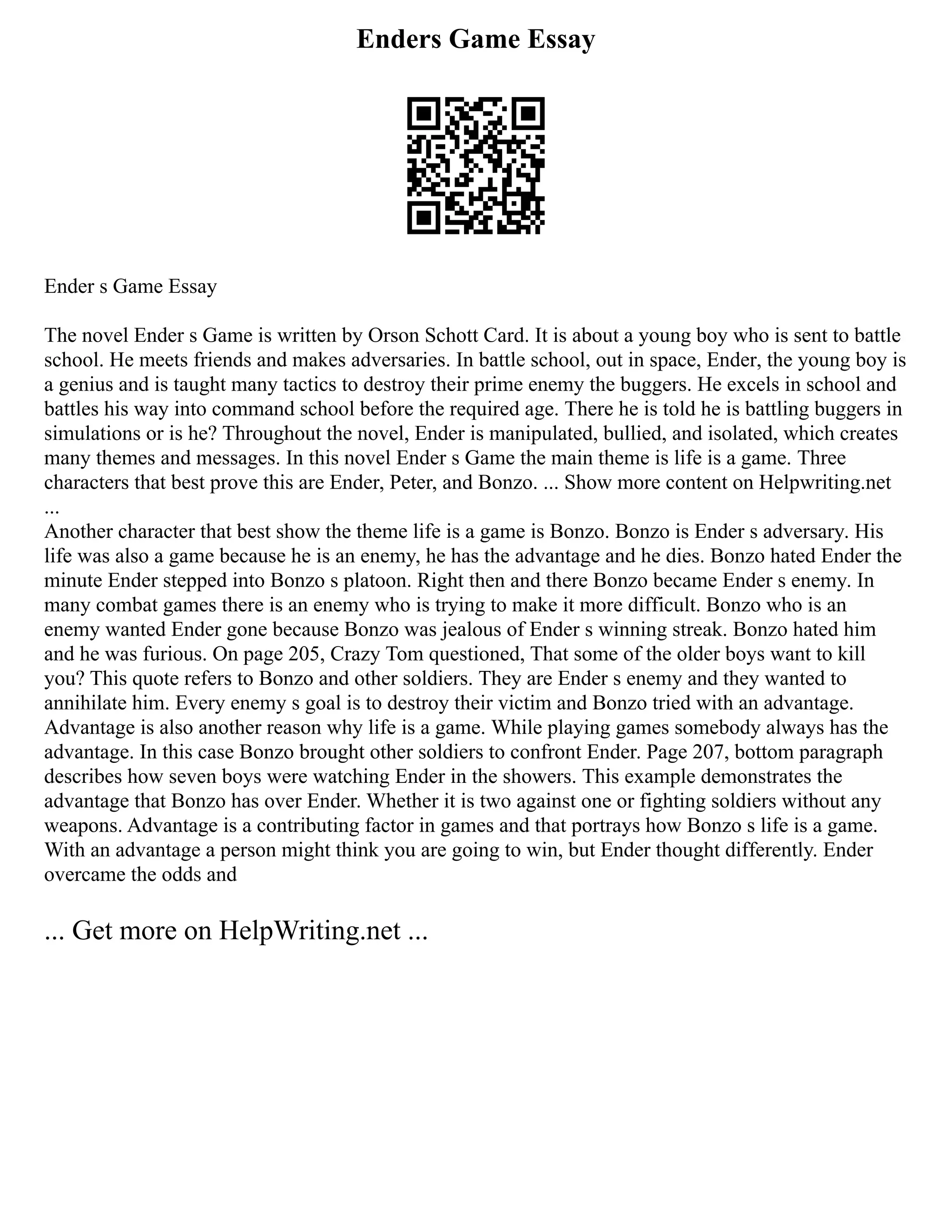 Enders Game Essay
Ender s Game Essay
The novel Ender s Game is written by Orson Schott Card. It is about a young boy who is sent to battle
school. He meets friends and makes adversaries. In battle school, out in space, Ender, the young boy is
a genius and is taught many tactics to destroy their prime enemy the buggers. He excels in school and
battles his way into command school before the required age. There he is told he is battling buggers in
simulations or is he? Throughout the novel, Ender is manipulated, bullied, and isolated, which creates
many themes and messages. In this novel Ender s Game the main theme is life is a game. Three
characters that best prove this are Ender, Peter, and Bonzo. ... Show more content on Helpwriting.net
...
Another character that best show the theme life is a game is Bonzo. Bonzo is Ender s adversary. His
life was also a game because he is an enemy, he has the advantage and he dies. Bonzo hated Ender the
minute Ender stepped into Bonzo s platoon. Right then and there Bonzo became Ender s enemy. In
many combat games there is an enemy who is trying to make it more difficult. Bonzo who is an
enemy wanted Ender gone because Bonzo was jealous of Ender s winning streak. Bonzo hated him
and he was furious. On page 205, Crazy Tom questioned, That some of the older boys want to kill
you? This quote refers to Bonzo and other soldiers. They are Ender s enemy and they wanted to
annihilate him. Every enemy s goal is to destroy their victim and Bonzo tried with an advantage.
Advantage is also another reason why life is a game. While playing games somebody always has the
advantage. In this case Bonzo brought other soldiers to confront Ender. Page 207, bottom paragraph
describes how seven boys were watching Ender in the showers. This example demonstrates the
advantage that Bonzo has over Ender. Whether it is two against one or fighting soldiers without any
weapons. Advantage is a contributing factor in games and that portrays how Bonzo s life is a game.
With an advantage a person might think you are going to win, but Ender thought differently. Ender
overcame the odds and
... Get more on HelpWriting.net ...
 