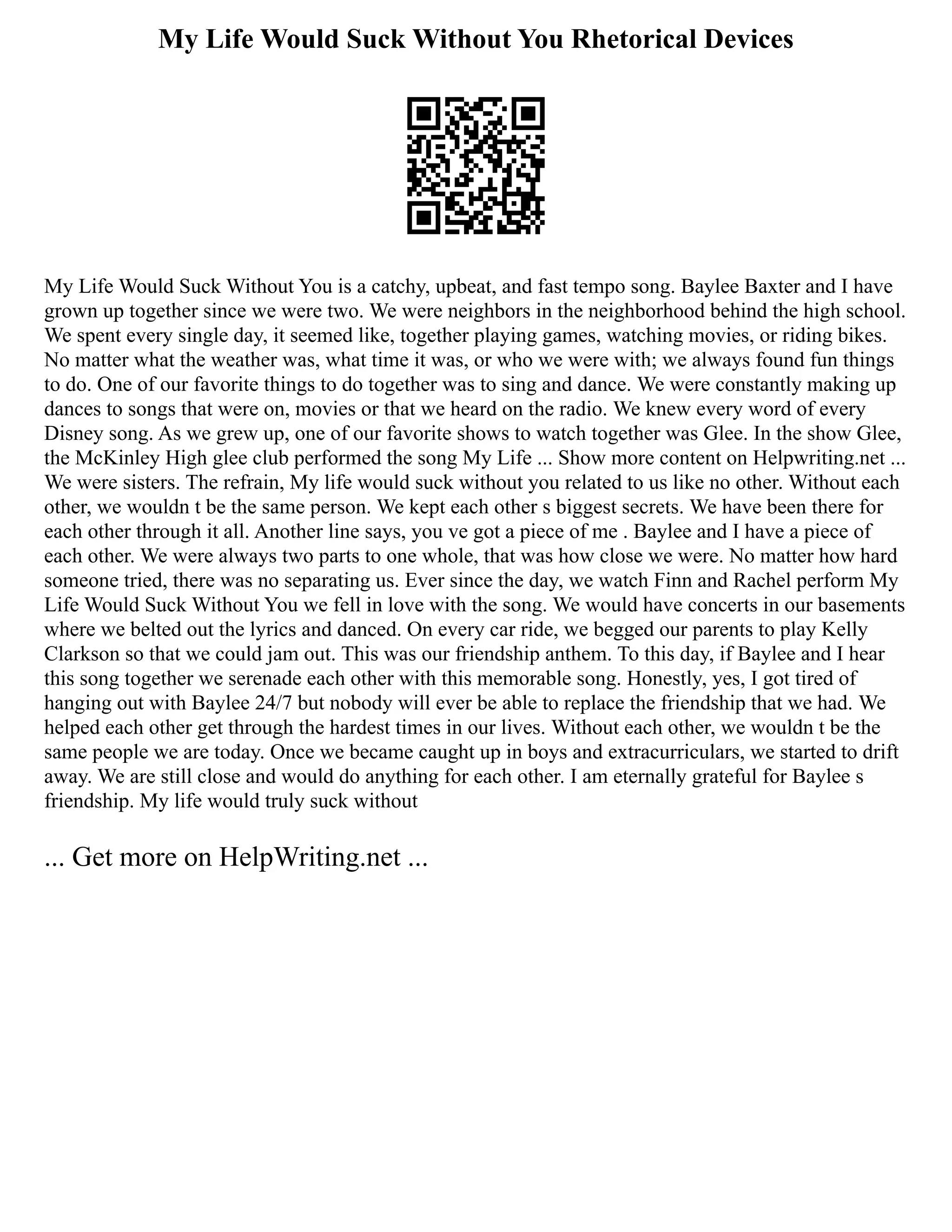 My Life Would Suck Without You Rhetorical Devices
My Life Would Suck Without You is a catchy, upbeat, and fast tempo song. Baylee Baxter and I have
grown up together since we were two. We were neighbors in the neighborhood behind the high school.
We spent every single day, it seemed like, together playing games, watching movies, or riding bikes.
No matter what the weather was, what time it was, or who we were with; we always found fun things
to do. One of our favorite things to do together was to sing and dance. We were constantly making up
dances to songs that were on, movies or that we heard on the radio. We knew every word of every
Disney song. As we grew up, one of our favorite shows to watch together was Glee. In the show Glee,
the McKinley High glee club performed the song My Life ... Show more content on Helpwriting.net ...
We were sisters. The refrain, My life would suck without you related to us like no other. Without each
other, we wouldn t be the same person. We kept each other s biggest secrets. We have been there for
each other through it all. Another line says, you ve got a piece of me . Baylee and I have a piece of
each other. We were always two parts to one whole, that was how close we were. No matter how hard
someone tried, there was no separating us. Ever since the day, we watch Finn and Rachel perform My
Life Would Suck Without You we fell in love with the song. We would have concerts in our basements
where we belted out the lyrics and danced. On every car ride, we begged our parents to play Kelly
Clarkson so that we could jam out. This was our friendship anthem. To this day, if Baylee and I hear
this song together we serenade each other with this memorable song. Honestly, yes, I got tired of
hanging out with Baylee 24/7 but nobody will ever be able to replace the friendship that we had. We
helped each other get through the hardest times in our lives. Without each other, we wouldn t be the
same people we are today. Once we became caught up in boys and extracurriculars, we started to drift
away. We are still close and would do anything for each other. I am eternally grateful for Baylee s
friendship. My life would truly suck without
... Get more on HelpWriting.net ...
 