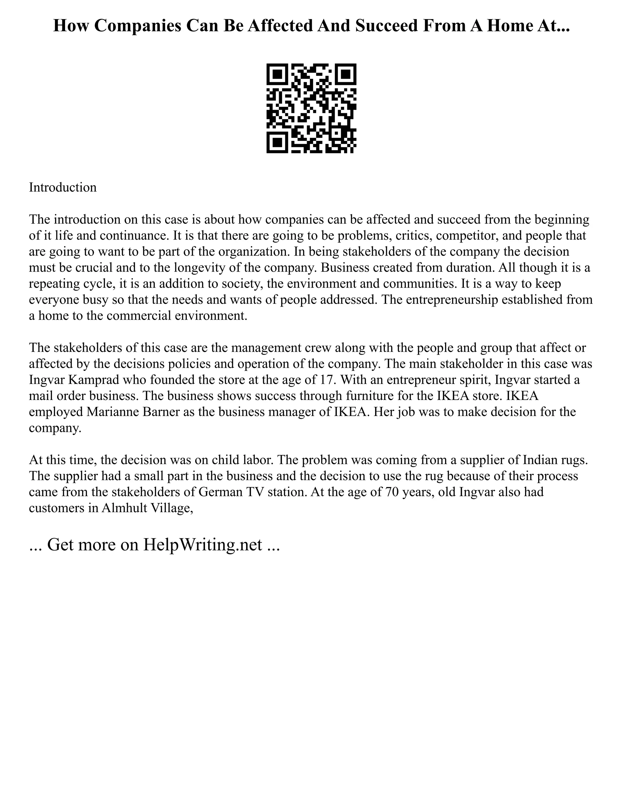 How Companies Can Be Affected And Succeed From A Home At...
Introduction
The introduction on this case is about how companies can be affected and succeed from the beginning
of it life and continuance. It is that there are going to be problems, critics, competitor, and people that
are going to want to be part of the organization. In being stakeholders of the company the decision
must be crucial and to the longevity of the company. Business created from duration. All though it is a
repeating cycle, it is an addition to society, the environment and communities. It is a way to keep
everyone busy so that the needs and wants of people addressed. The entrepreneurship established from
a home to the commercial environment.
The stakeholders of this case are the management crew along with the people and group that affect or
affected by the decisions policies and operation of the company. The main stakeholder in this case was
Ingvar Kamprad who founded the store at the age of 17. With an entrepreneur spirit, Ingvar started a
mail order business. The business shows success through furniture for the IKEA store. IKEA
employed Marianne Barner as the business manager of IKEA. Her job was to make decision for the
company.
At this time, the decision was on child labor. The problem was coming from a supplier of Indian rugs.
The supplier had a small part in the business and the decision to use the rug because of their process
came from the stakeholders of German TV station. At the age of 70 years, old Ingvar also had
customers in Almhult Village,
... Get more on HelpWriting.net ...
 