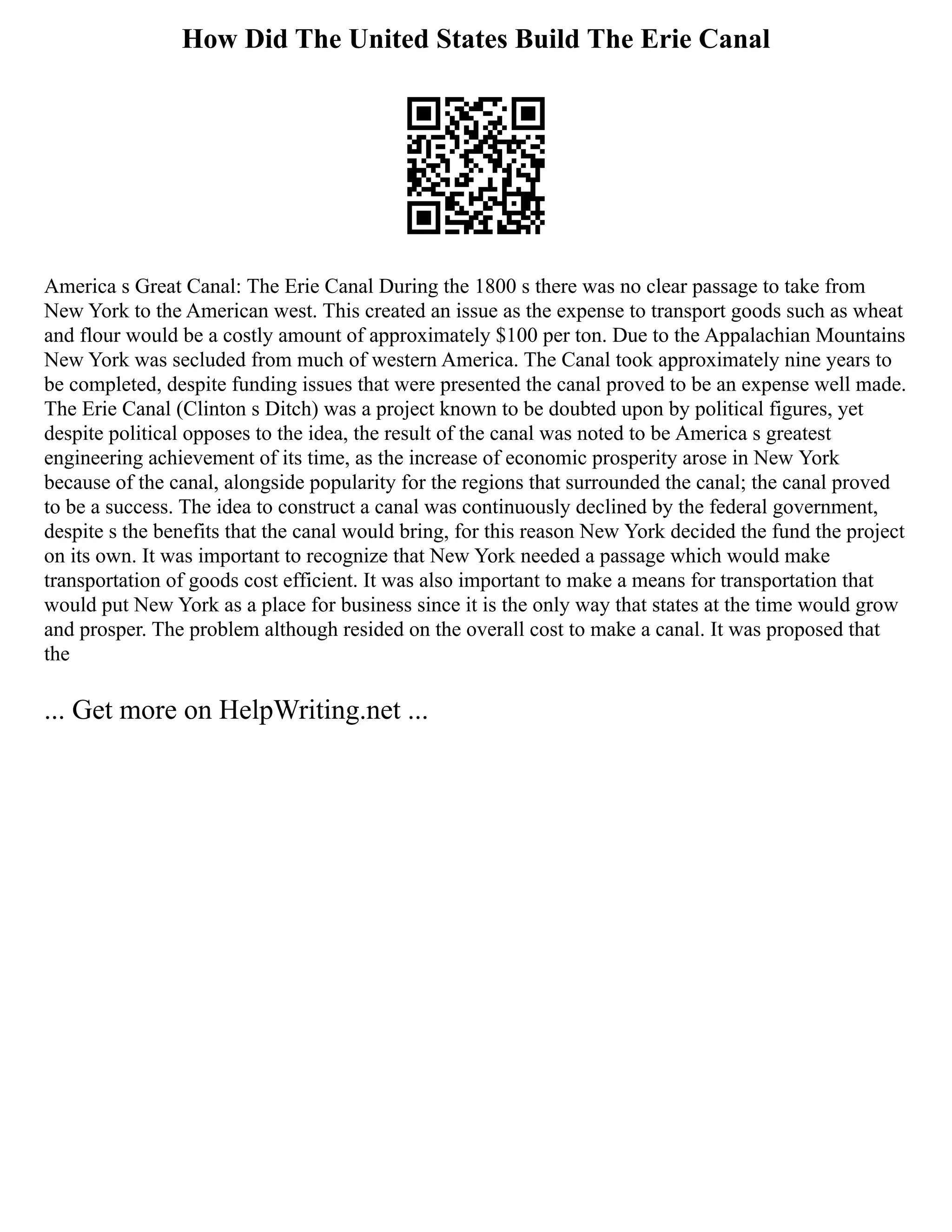 How Did The United States Build The Erie Canal
America s Great Canal: The Erie Canal During the 1800 s there was no clear passage to take from
New York to the American west. This created an issue as the expense to transport goods such as wheat
and flour would be a costly amount of approximately $100 per ton. Due to the Appalachian Mountains
New York was secluded from much of western America. The Canal took approximately nine years to
be completed, despite funding issues that were presented the canal proved to be an expense well made.
The Erie Canal (Clinton s Ditch) was a project known to be doubted upon by political figures, yet
despite political opposes to the idea, the result of the canal was noted to be America s greatest
engineering achievement of its time, as the increase of economic prosperity arose in New York
because of the canal, alongside popularity for the regions that surrounded the canal; the canal proved
to be a success. The idea to construct a canal was continuously declined by the federal government,
despite s the benefits that the canal would bring, for this reason New York decided the fund the project
on its own. It was important to recognize that New York needed a passage which would make
transportation of goods cost efficient. It was also important to make a means for transportation that
would put New York as a place for business since it is the only way that states at the time would grow
and prosper. The problem although resided on the overall cost to make a canal. It was proposed that
the
... Get more on HelpWriting.net ...
 