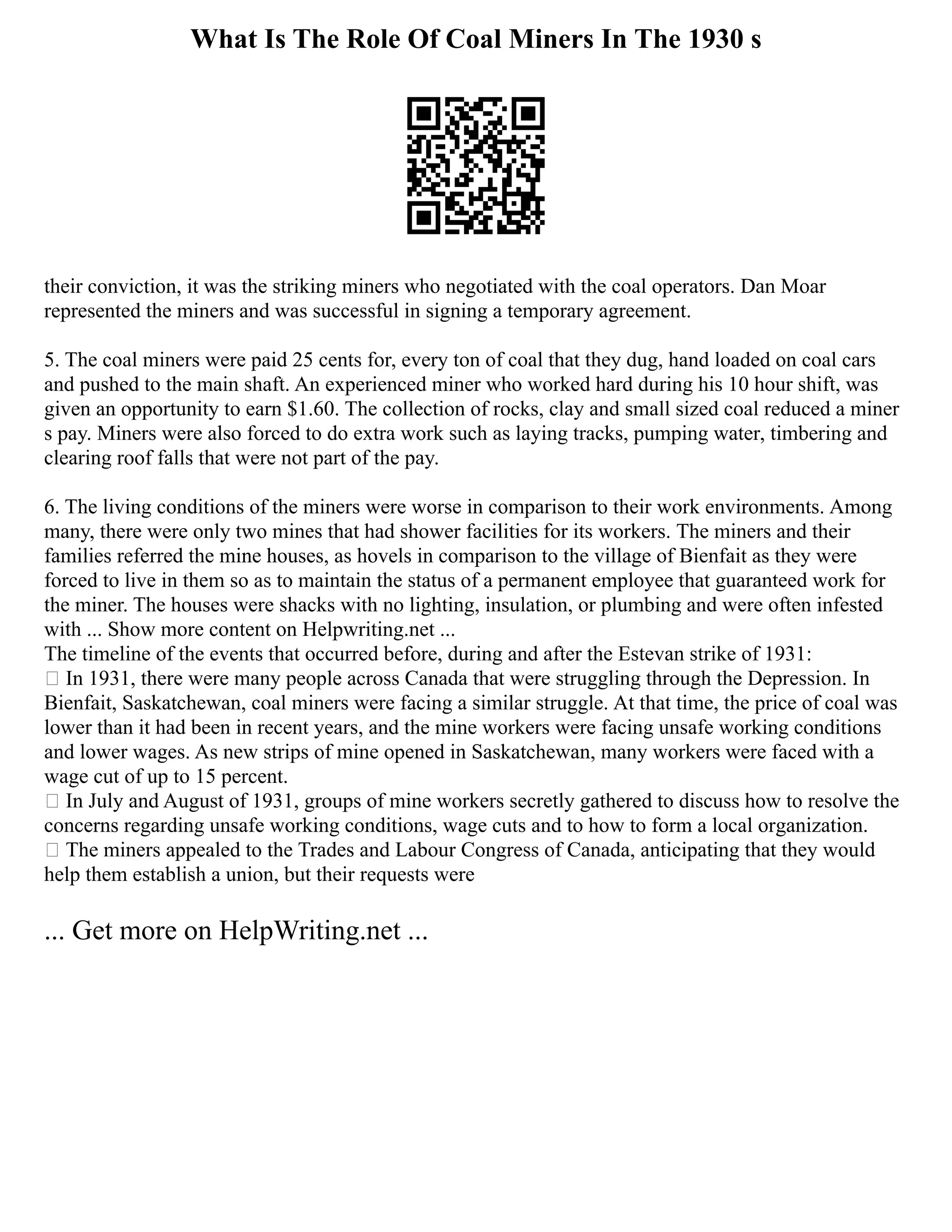 What Is The Role Of Coal Miners In The 1930 s
their conviction, it was the striking miners who negotiated with the coal operators. Dan Moar
represented the miners and was successful in signing a temporary agreement.
5. The coal miners were paid 25 cents for, every ton of coal that they dug, hand loaded on coal cars
and pushed to the main shaft. An experienced miner who worked hard during his 10 hour shift, was
given an opportunity to earn $1.60. The collection of rocks, clay and small sized coal reduced a miner
s pay. Miners were also forced to do extra work such as laying tracks, pumping water, timbering and
clearing roof falls that were not part of the pay.
6. The living conditions of the miners were worse in comparison to their work environments. Among
many, there were only two mines that had shower facilities for its workers. The miners and their
families referred the mine houses, as hovels in comparison to the village of Bienfait as they were
forced to live in them so as to maintain the status of a permanent employee that guaranteed work for
the miner. The houses were shacks with no lighting, insulation, or plumbing and were often infested
with ... Show more content on Helpwriting.net ...
The timeline of the events that occurred before, during and after the Estevan strike of 1931:
 In 1931, there were many people across Canada that were struggling through the Depression. In
Bienfait, Saskatchewan, coal miners were facing a similar struggle. At that time, the price of coal was
lower than it had been in recent years, and the mine workers were facing unsafe working conditions
and lower wages. As new strips of mine opened in Saskatchewan, many workers were faced with a
wage cut of up to 15 percent.
 In July and August of 1931, groups of mine workers secretly gathered to discuss how to resolve the
concerns regarding unsafe working conditions, wage cuts and to how to form a local organization.
 The miners appealed to the Trades and Labour Congress of Canada, anticipating that they would
help them establish a union, but their requests were
... Get more on HelpWriting.net ...
 