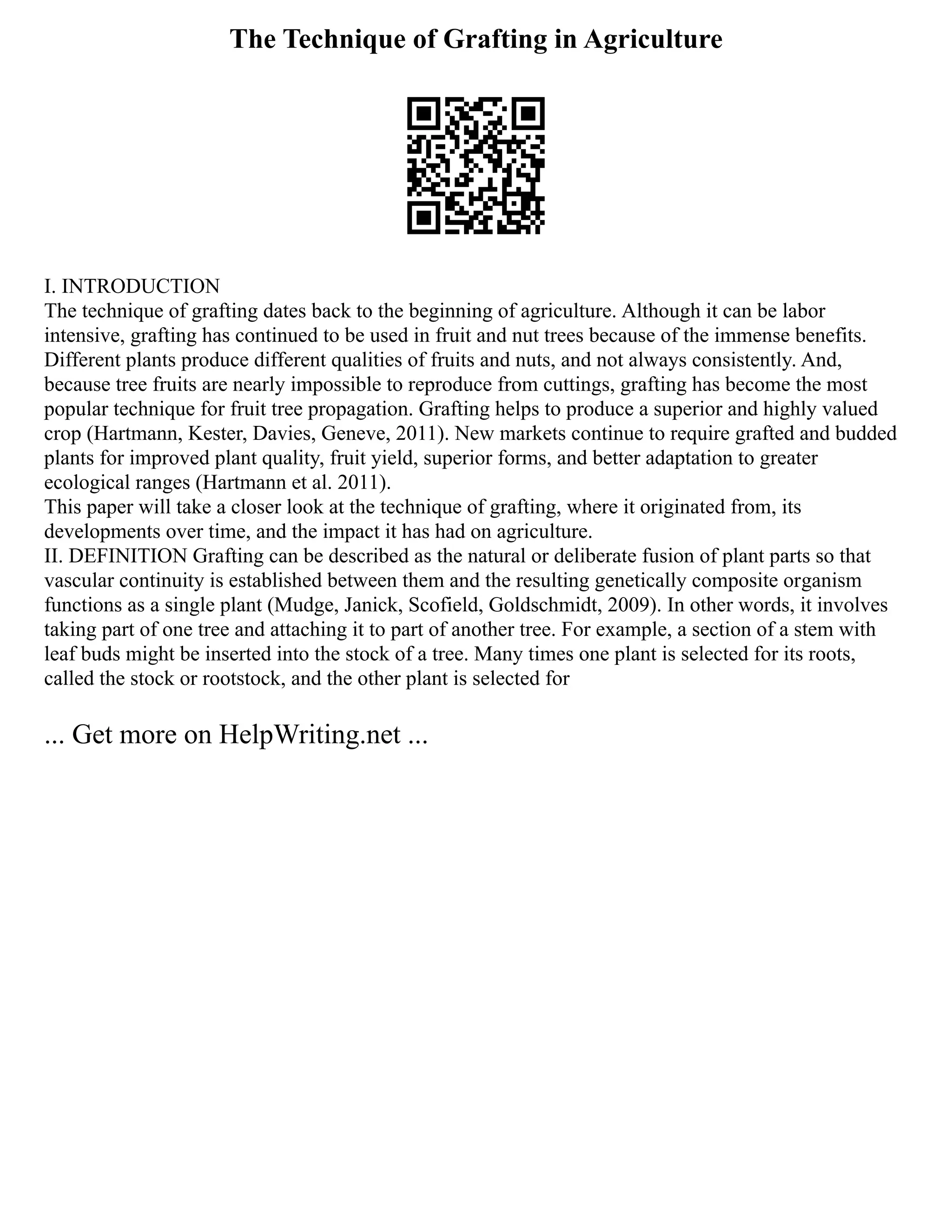 The Technique of Grafting in Agriculture
I. INTRODUCTION
The technique of grafting dates back to the beginning of agriculture. Although it can be labor
intensive, grafting has continued to be used in fruit and nut trees because of the immense benefits.
Different plants produce different qualities of fruits and nuts, and not always consistently. And,
because tree fruits are nearly impossible to reproduce from cuttings, grafting has become the most
popular technique for fruit tree propagation. Grafting helps to produce a superior and highly valued
crop (Hartmann, Kester, Davies, Geneve, 2011). New markets continue to require grafted and budded
plants for improved plant quality, fruit yield, superior forms, and better adaptation to greater
ecological ranges (Hartmann et al. 2011).
This paper will take a closer look at the technique of grafting, where it originated from, its
developments over time, and the impact it has had on agriculture.
II. DEFINITION Grafting can be described as the natural or deliberate fusion of plant parts so that
vascular continuity is established between them and the resulting genetically composite organism
functions as a single plant (Mudge, Janick, Scofield, Goldschmidt, 2009). In other words, it involves
taking part of one tree and attaching it to part of another tree. For example, a section of a stem with
leaf buds might be inserted into the stock of a tree. Many times one plant is selected for its roots,
called the stock or rootstock, and the other plant is selected for
... Get more on HelpWriting.net ...
 