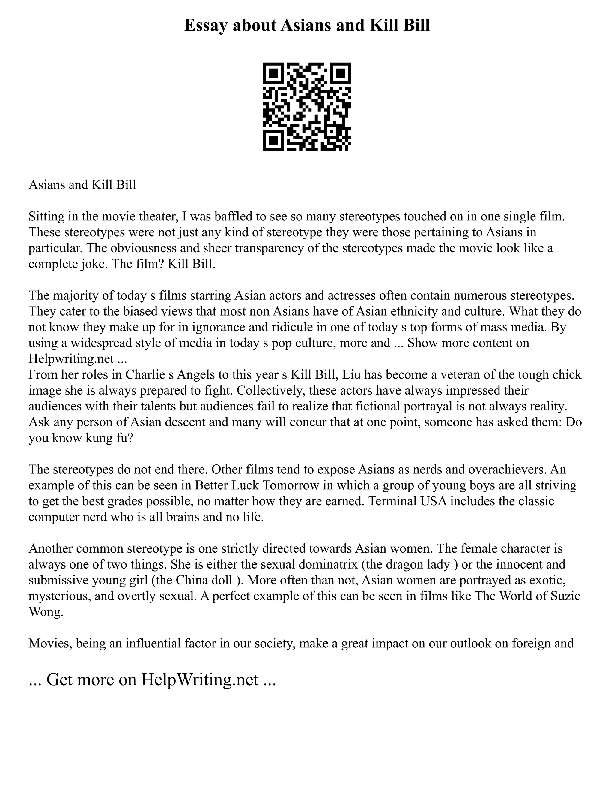 Essay about Asians and Kill Bill
Asians and Kill Bill
Sitting in the movie theater, I was baffled to see so many stereotypes touched on in one single film.
These stereotypes were not just any kind of stereotype they were those pertaining to Asians in
particular. The obviousness and sheer transparency of the stereotypes made the movie look like a
complete joke. The film? Kill Bill.
The majority of today s films starring Asian actors and actresses often contain numerous stereotypes.
They cater to the biased views that most non Asians have of Asian ethnicity and culture. What they do
not know they make up for in ignorance and ridicule in one of today s top forms of mass media. By
using a widespread style of media in today s pop culture, more and ... Show more content on
Helpwriting.net ...
From her roles in Charlie s Angels to this year s Kill Bill, Liu has become a veteran of the tough chick
image she is always prepared to fight. Collectively, these actors have always impressed their
audiences with their talents but audiences fail to realize that fictional portrayal is not always reality.
Ask any person of Asian descent and many will concur that at one point, someone has asked them: Do
you know kung fu?
The stereotypes do not end there. Other films tend to expose Asians as nerds and overachievers. An
example of this can be seen in Better Luck Tomorrow in which a group of young boys are all striving
to get the best grades possible, no matter how they are earned. Terminal USA includes the classic
computer nerd who is all brains and no life.
Another common stereotype is one strictly directed towards Asian women. The female character is
always one of two things. She is either the sexual dominatrix (the dragon lady ) or the innocent and
submissive young girl (the China doll ). More often than not, Asian women are portrayed as exotic,
mysterious, and overtly sexual. A perfect example of this can be seen in films like The World of Suzie
Wong.
Movies, being an influential factor in our society, make a great impact on our outlook on foreign and
... Get more on HelpWriting.net ...
 