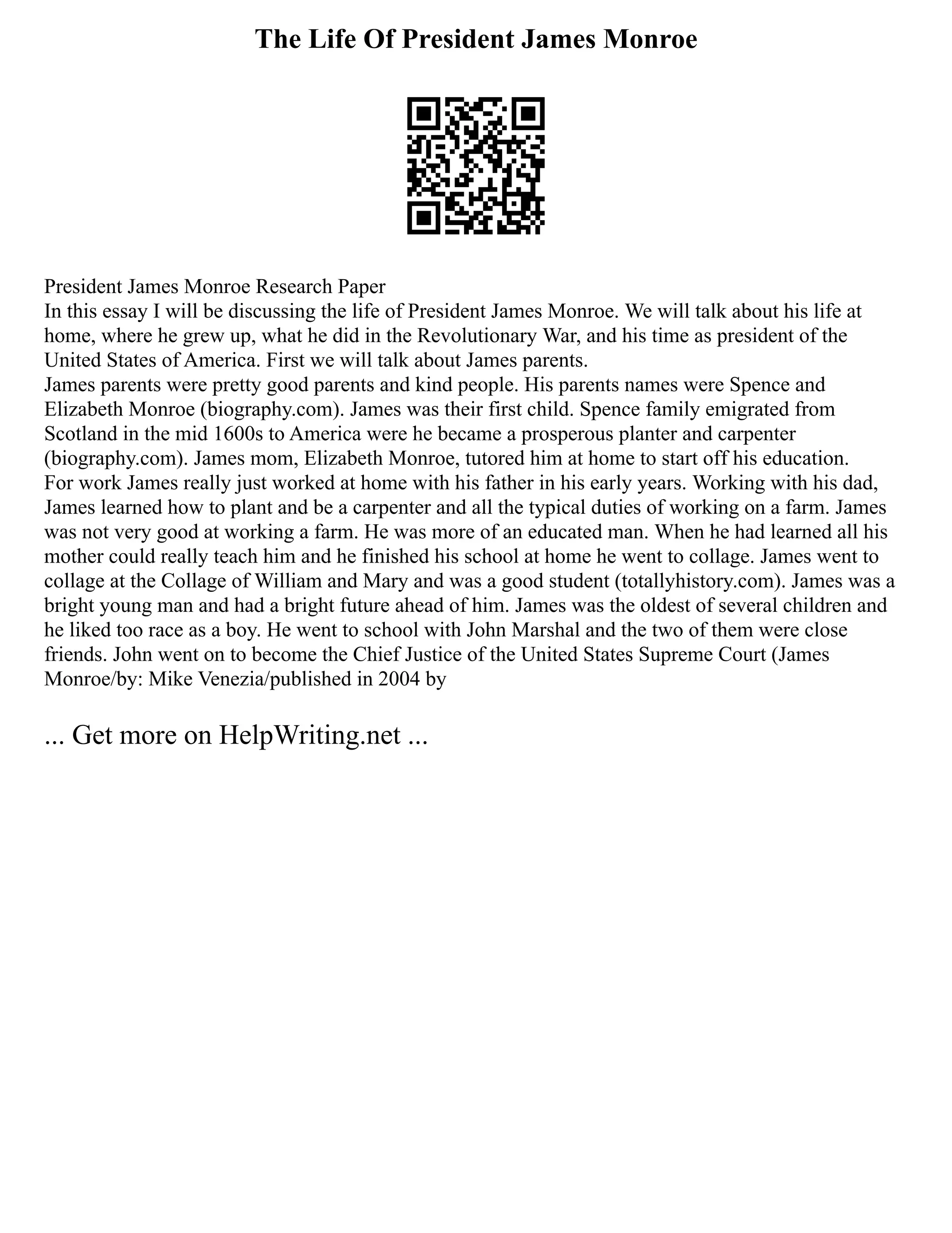The Life Of President James Monroe
President James Monroe Research Paper
In this essay I will be discussing the life of President James Monroe. We will talk about his life at
home, where he grew up, what he did in the Revolutionary War, and his time as president of the
United States of America. First we will talk about James parents.
James parents were pretty good parents and kind people. His parents names were Spence and
Elizabeth Monroe (biography.com). James was their first child. Spence family emigrated from
Scotland in the mid 1600s to America were he became a prosperous planter and carpenter
(biography.com). James mom, Elizabeth Monroe, tutored him at home to start off his education.
For work James really just worked at home with his father in his early years. Working with his dad,
James learned how to plant and be a carpenter and all the typical duties of working on a farm. James
was not very good at working a farm. He was more of an educated man. When he had learned all his
mother could really teach him and he finished his school at home he went to collage. James went to
collage at the Collage of William and Mary and was a good student (totallyhistory.com). James was a
bright young man and had a bright future ahead of him. James was the oldest of several children and
he liked too race as a boy. He went to school with John Marshal and the two of them were close
friends. John went on to become the Chief Justice of the United States Supreme Court (James
Monroe/by: Mike Venezia/published in 2004 by
... Get more on HelpWriting.net ...
 