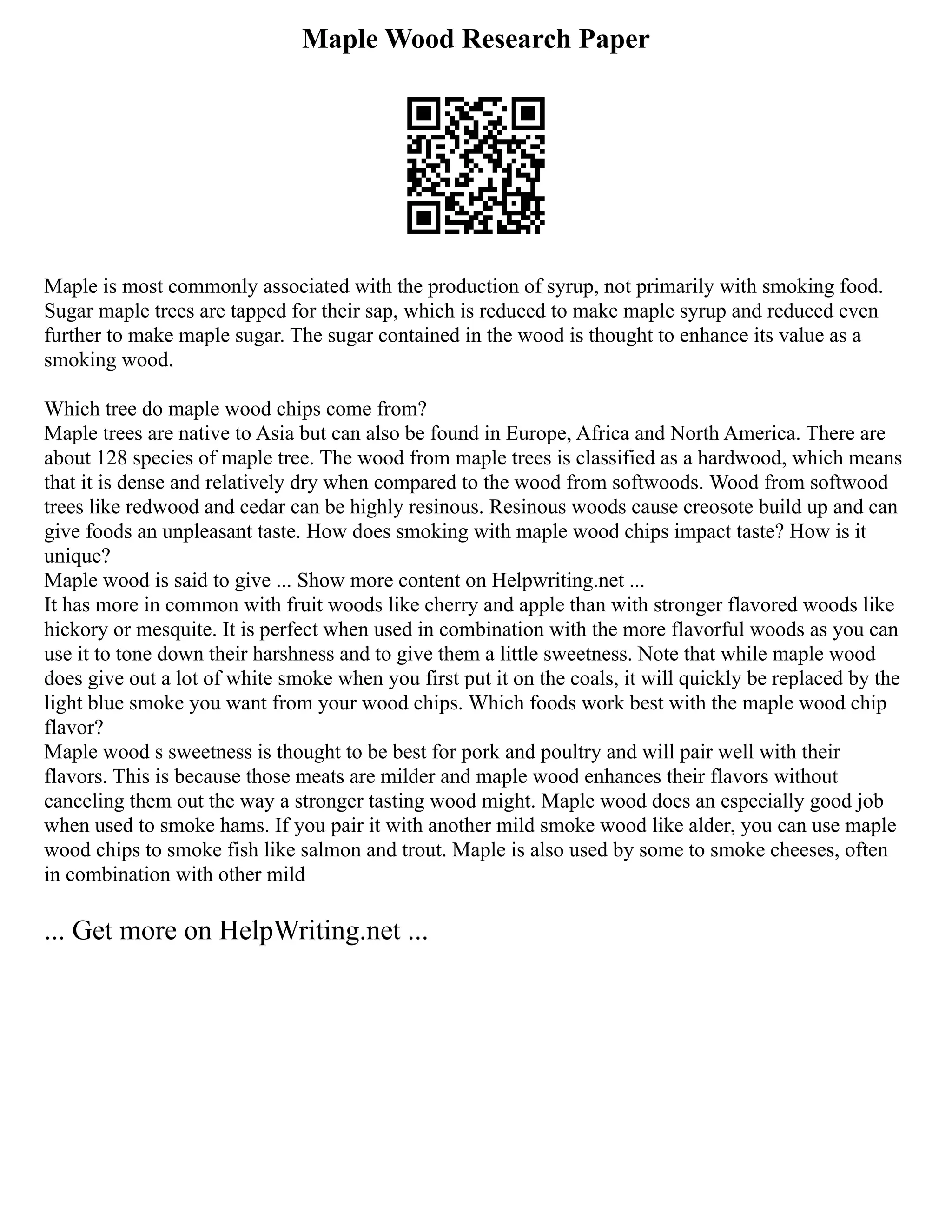 Maple Wood Research Paper
Maple is most commonly associated with the production of syrup, not primarily with smoking food.
Sugar maple trees are tapped for their sap, which is reduced to make maple syrup and reduced even
further to make maple sugar. The sugar contained in the wood is thought to enhance its value as a
smoking wood.
Which tree do maple wood chips come from?
Maple trees are native to Asia but can also be found in Europe, Africa and North America. There are
about 128 species of maple tree. The wood from maple trees is classified as a hardwood, which means
that it is dense and relatively dry when compared to the wood from softwoods. Wood from softwood
trees like redwood and cedar can be highly resinous. Resinous woods cause creosote build up and can
give foods an unpleasant taste. How does smoking with maple wood chips impact taste? How is it
unique?
Maple wood is said to give ... Show more content on Helpwriting.net ...
It has more in common with fruit woods like cherry and apple than with stronger flavored woods like
hickory or mesquite. It is perfect when used in combination with the more flavorful woods as you can
use it to tone down their harshness and to give them a little sweetness. Note that while maple wood
does give out a lot of white smoke when you first put it on the coals, it will quickly be replaced by the
light blue smoke you want from your wood chips. Which foods work best with the maple wood chip
flavor?
Maple wood s sweetness is thought to be best for pork and poultry and will pair well with their
flavors. This is because those meats are milder and maple wood enhances their flavors without
canceling them out the way a stronger tasting wood might. Maple wood does an especially good job
when used to smoke hams. If you pair it with another mild smoke wood like alder, you can use maple
wood chips to smoke fish like salmon and trout. Maple is also used by some to smoke cheeses, often
in combination with other mild
... Get more on HelpWriting.net ...
 
