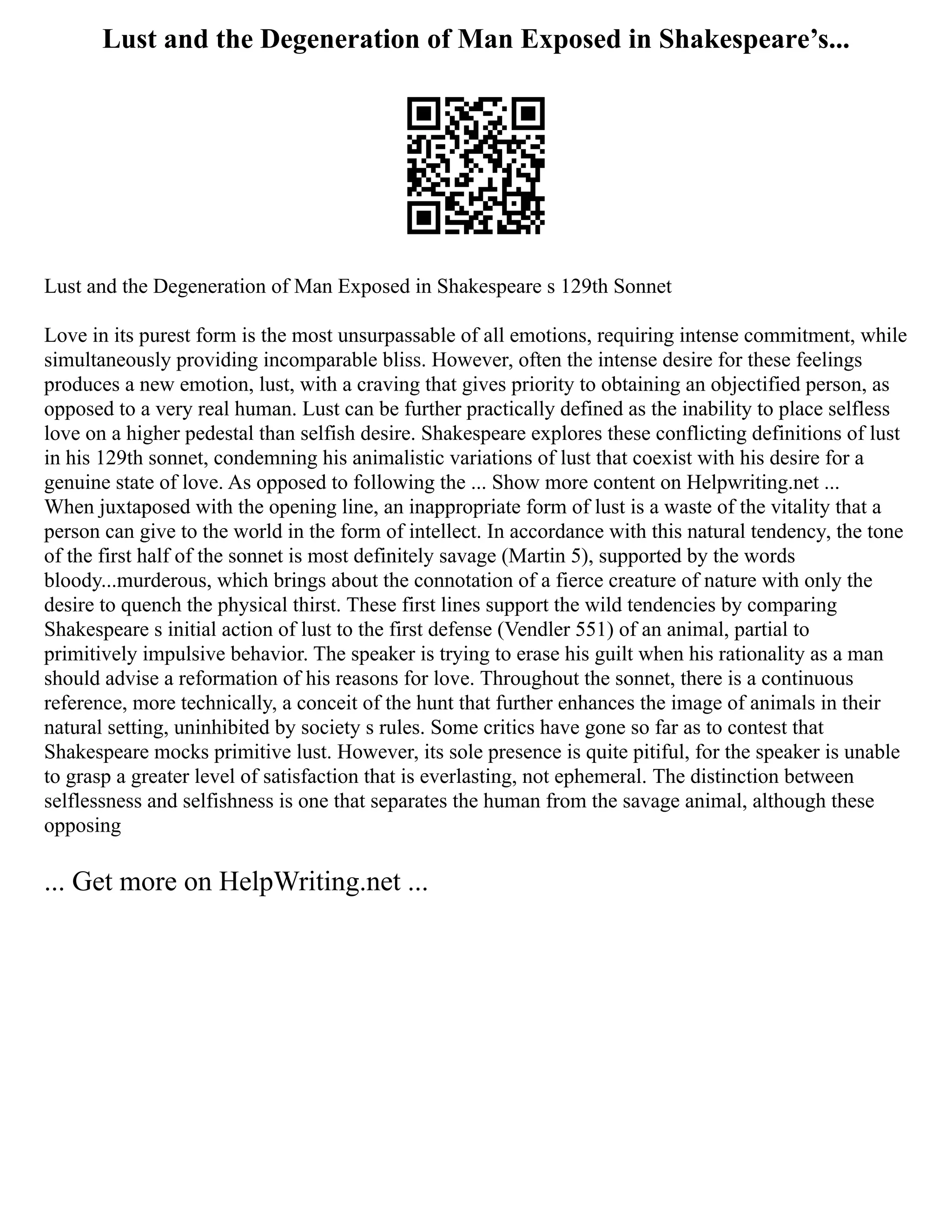 Lust and the Degeneration of Man Exposed in Shakespeare’s...
Lust and the Degeneration of Man Exposed in Shakespeare s 129th Sonnet
Love in its purest form is the most unsurpassable of all emotions, requiring intense commitment, while
simultaneously providing incomparable bliss. However, often the intense desire for these feelings
produces a new emotion, lust, with a craving that gives priority to obtaining an objectified person, as
opposed to a very real human. Lust can be further practically defined as the inability to place selfless
love on a higher pedestal than selfish desire. Shakespeare explores these conflicting definitions of lust
in his 129th sonnet, condemning his animalistic variations of lust that coexist with his desire for a
genuine state of love. As opposed to following the ... Show more content on Helpwriting.net ...
When juxtaposed with the opening line, an inappropriate form of lust is a waste of the vitality that a
person can give to the world in the form of intellect. In accordance with this natural tendency, the tone
of the first half of the sonnet is most definitely savage (Martin 5), supported by the words
bloody...murderous, which brings about the connotation of a fierce creature of nature with only the
desire to quench the physical thirst. These first lines support the wild tendencies by comparing
Shakespeare s initial action of lust to the first defense (Vendler 551) of an animal, partial to
primitively impulsive behavior. The speaker is trying to erase his guilt when his rationality as a man
should advise a reformation of his reasons for love. Throughout the sonnet, there is a continuous
reference, more technically, a conceit of the hunt that further enhances the image of animals in their
natural setting, uninhibited by society s rules. Some critics have gone so far as to contest that
Shakespeare mocks primitive lust. However, its sole presence is quite pitiful, for the speaker is unable
to grasp a greater level of satisfaction that is everlasting, not ephemeral. The distinction between
selflessness and selfishness is one that separates the human from the savage animal, although these
opposing
... Get more on HelpWriting.net ...
 