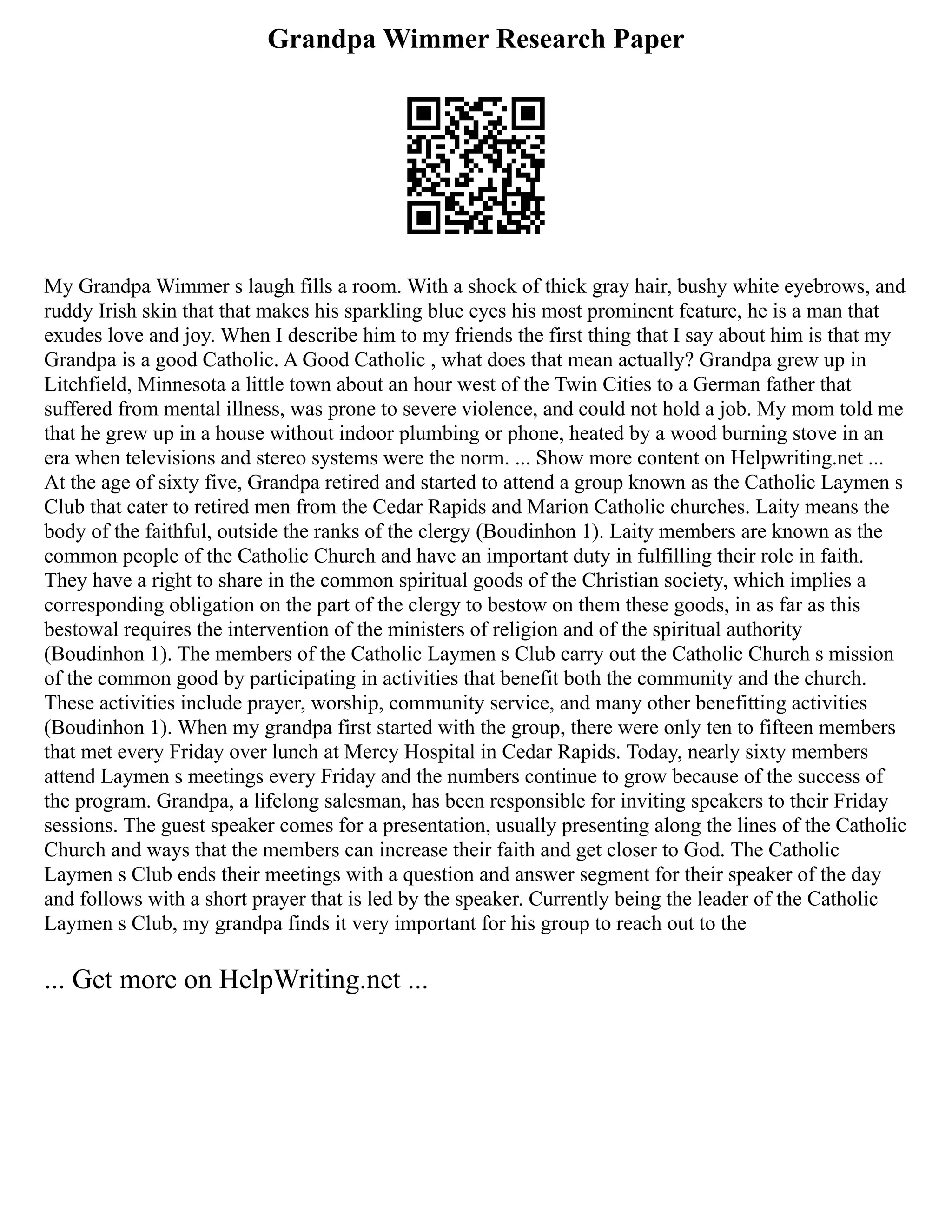 Grandpa Wimmer Research Paper
My Grandpa Wimmer s laugh fills a room. With a shock of thick gray hair, bushy white eyebrows, and
ruddy Irish skin that that makes his sparkling blue eyes his most prominent feature, he is a man that
exudes love and joy. When I describe him to my friends the first thing that I say about him is that my
Grandpa is a good Catholic. A Good Catholic , what does that mean actually? Grandpa grew up in
Litchfield, Minnesota a little town about an hour west of the Twin Cities to a German father that
suffered from mental illness, was prone to severe violence, and could not hold a job. My mom told me
that he grew up in a house without indoor plumbing or phone, heated by a wood burning stove in an
era when televisions and stereo systems were the norm. ... Show more content on Helpwriting.net ...
At the age of sixty five, Grandpa retired and started to attend a group known as the Catholic Laymen s
Club that cater to retired men from the Cedar Rapids and Marion Catholic churches. Laity means the
body of the faithful, outside the ranks of the clergy (Boudinhon 1). Laity members are known as the
common people of the Catholic Church and have an important duty in fulfilling their role in faith.
They have a right to share in the common spiritual goods of the Christian society, which implies a
corresponding obligation on the part of the clergy to bestow on them these goods, in as far as this
bestowal requires the intervention of the ministers of religion and of the spiritual authority
(Boudinhon 1). The members of the Catholic Laymen s Club carry out the Catholic Church s mission
of the common good by participating in activities that benefit both the community and the church.
These activities include prayer, worship, community service, and many other benefitting activities
(Boudinhon 1). When my grandpa first started with the group, there were only ten to fifteen members
that met every Friday over lunch at Mercy Hospital in Cedar Rapids. Today, nearly sixty members
attend Laymen s meetings every Friday and the numbers continue to grow because of the success of
the program. Grandpa, a lifelong salesman, has been responsible for inviting speakers to their Friday
sessions. The guest speaker comes for a presentation, usually presenting along the lines of the Catholic
Church and ways that the members can increase their faith and get closer to God. The Catholic
Laymen s Club ends their meetings with a question and answer segment for their speaker of the day
and follows with a short prayer that is led by the speaker. Currently being the leader of the Catholic
Laymen s Club, my grandpa finds it very important for his group to reach out to the
... Get more on HelpWriting.net ...
 