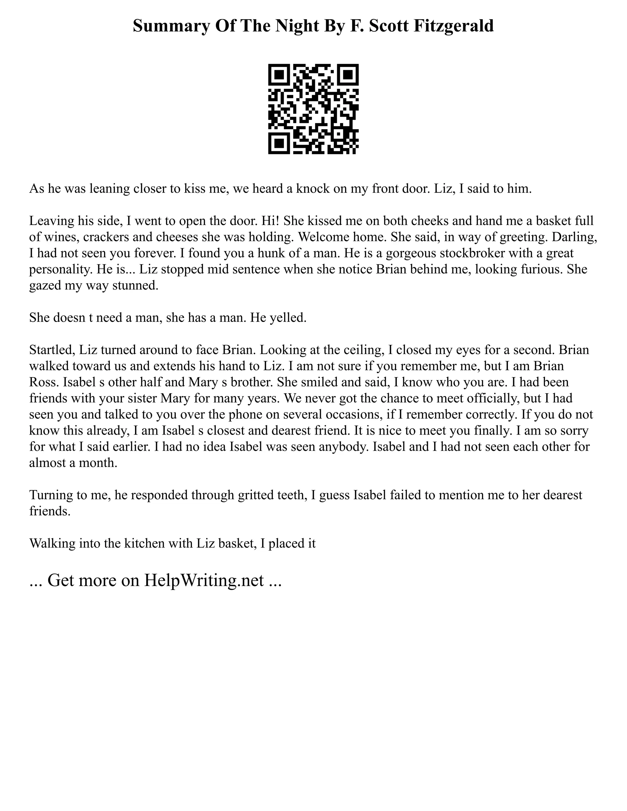 Summary Of The Night By F. Scott Fitzgerald
As he was leaning closer to kiss me, we heard a knock on my front door. Liz, I said to him.
Leaving his side, I went to open the door. Hi! She kissed me on both cheeks and hand me a basket full
of wines, crackers and cheeses she was holding. Welcome home. She said, in way of greeting. Darling,
I had not seen you forever. I found you a hunk of a man. He is a gorgeous stockbroker with a great
personality. He is... Liz stopped mid sentence when she notice Brian behind me, looking furious. She
gazed my way stunned.
She doesn t need a man, she has a man. He yelled.
Startled, Liz turned around to face Brian. Looking at the ceiling, I closed my eyes for a second. Brian
walked toward us and extends his hand to Liz. I am not sure if you remember me, but I am Brian
Ross. Isabel s other half and Mary s brother. She smiled and said, I know who you are. I had been
friends with your sister Mary for many years. We never got the chance to meet officially, but I had
seen you and talked to you over the phone on several occasions, if I remember correctly. If you do not
know this already, I am Isabel s closest and dearest friend. It is nice to meet you finally. I am so sorry
for what I said earlier. I had no idea Isabel was seen anybody. Isabel and I had not seen each other for
almost a month.
Turning to me, he responded through gritted teeth, I guess Isabel failed to mention me to her dearest
friends.
Walking into the kitchen with Liz basket, I placed it
... Get more on HelpWriting.net ...
 