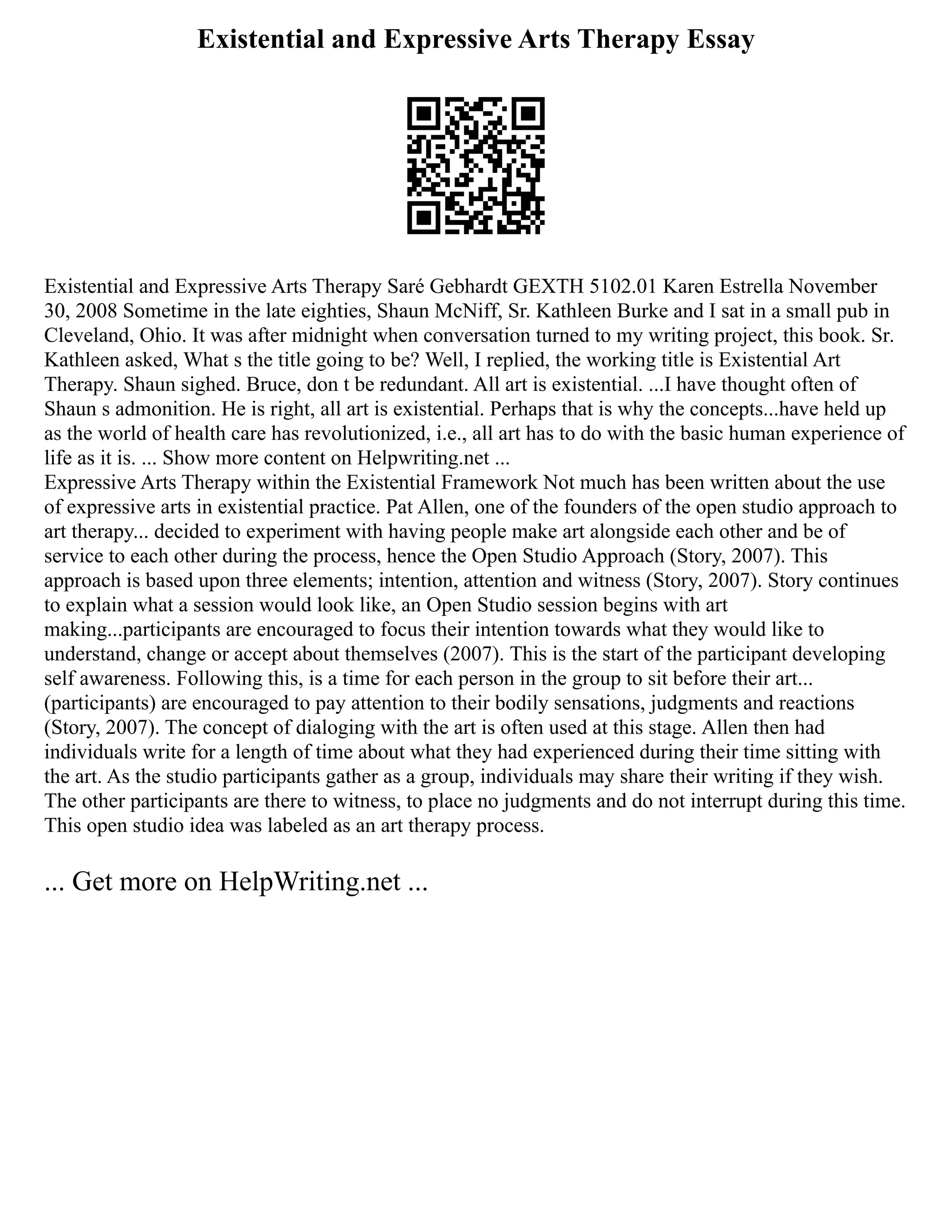 Existential and Expressive Arts Therapy Essay
Existential and Expressive Arts Therapy Saré Gebhardt GEXTH 5102.01 Karen Estrella November
30, 2008 Sometime in the late eighties, Shaun McNiff, Sr. Kathleen Burke and I sat in a small pub in
Cleveland, Ohio. It was after midnight when conversation turned to my writing project, this book. Sr.
Kathleen asked, What s the title going to be? Well, I replied, the working title is Existential Art
Therapy. Shaun sighed. Bruce, don t be redundant. All art is existential. ...I have thought often of
Shaun s admonition. He is right, all art is existential. Perhaps that is why the concepts...have held up
as the world of health care has revolutionized, i.e., all art has to do with the basic human experience of
life as it is. ... Show more content on Helpwriting.net ...
Expressive Arts Therapy within the Existential Framework Not much has been written about the use
of expressive arts in existential practice. Pat Allen, one of the founders of the open studio approach to
art therapy... decided to experiment with having people make art alongside each other and be of
service to each other during the process, hence the Open Studio Approach (Story, 2007). This
approach is based upon three elements; intention, attention and witness (Story, 2007). Story continues
to explain what a session would look like, an Open Studio session begins with art
making...participants are encouraged to focus their intention towards what they would like to
understand, change or accept about themselves (2007). This is the start of the participant developing
self awareness. Following this, is a time for each person in the group to sit before their art...
(participants) are encouraged to pay attention to their bodily sensations, judgments and reactions
(Story, 2007). The concept of dialoging with the art is often used at this stage. Allen then had
individuals write for a length of time about what they had experienced during their time sitting with
the art. As the studio participants gather as a group, individuals may share their writing if they wish.
The other participants are there to witness, to place no judgments and do not interrupt during this time.
This open studio idea was labeled as an art therapy process.
... Get more on HelpWriting.net ...
 
