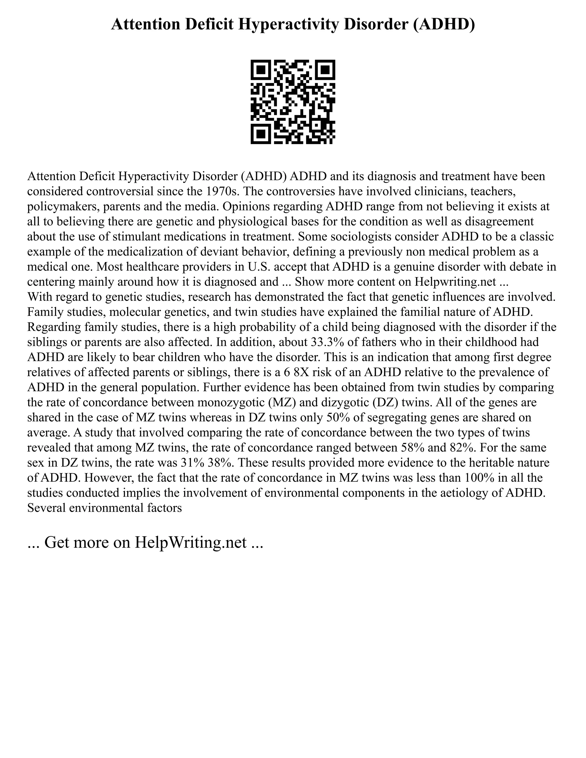 Attention Deficit Hyperactivity Disorder (ADHD)
Attention Deficit Hyperactivity Disorder (ADHD) ADHD and its diagnosis and treatment have been
considered controversial since the 1970s. The controversies have involved clinicians, teachers,
policymakers, parents and the media. Opinions regarding ADHD range from not believing it exists at
all to believing there are genetic and physiological bases for the condition as well as disagreement
about the use of stimulant medications in treatment. Some sociologists consider ADHD to be a classic
example of the medicalization of deviant behavior, defining a previously non medical problem as a
medical one. Most healthcare providers in U.S. accept that ADHD is a genuine disorder with debate in
centering mainly around how it is diagnosed and ... Show more content on Helpwriting.net ...
With regard to genetic studies, research has demonstrated the fact that genetic influences are involved.
Family studies, molecular genetics, and twin studies have explained the familial nature of ADHD.
Regarding family studies, there is a high probability of a child being diagnosed with the disorder if the
siblings or parents are also affected. In addition, about 33.3% of fathers who in their childhood had
ADHD are likely to bear children who have the disorder. This is an indication that among first degree
relatives of affected parents or siblings, there is a 6 8X risk of an ADHD relative to the prevalence of
ADHD in the general population. Further evidence has been obtained from twin studies by comparing
the rate of concordance between monozygotic (MZ) and dizygotic (DZ) twins. All of the genes are
shared in the case of MZ twins whereas in DZ twins only 50% of segregating genes are shared on
average. A study that involved comparing the rate of concordance between the two types of twins
revealed that among MZ twins, the rate of concordance ranged between 58% and 82%. For the same
sex in DZ twins, the rate was 31% 38%. These results provided more evidence to the heritable nature
of ADHD. However, the fact that the rate of concordance in MZ twins was less than 100% in all the
studies conducted implies the involvement of environmental components in the aetiology of ADHD.
Several environmental factors
... Get more on HelpWriting.net ...
 