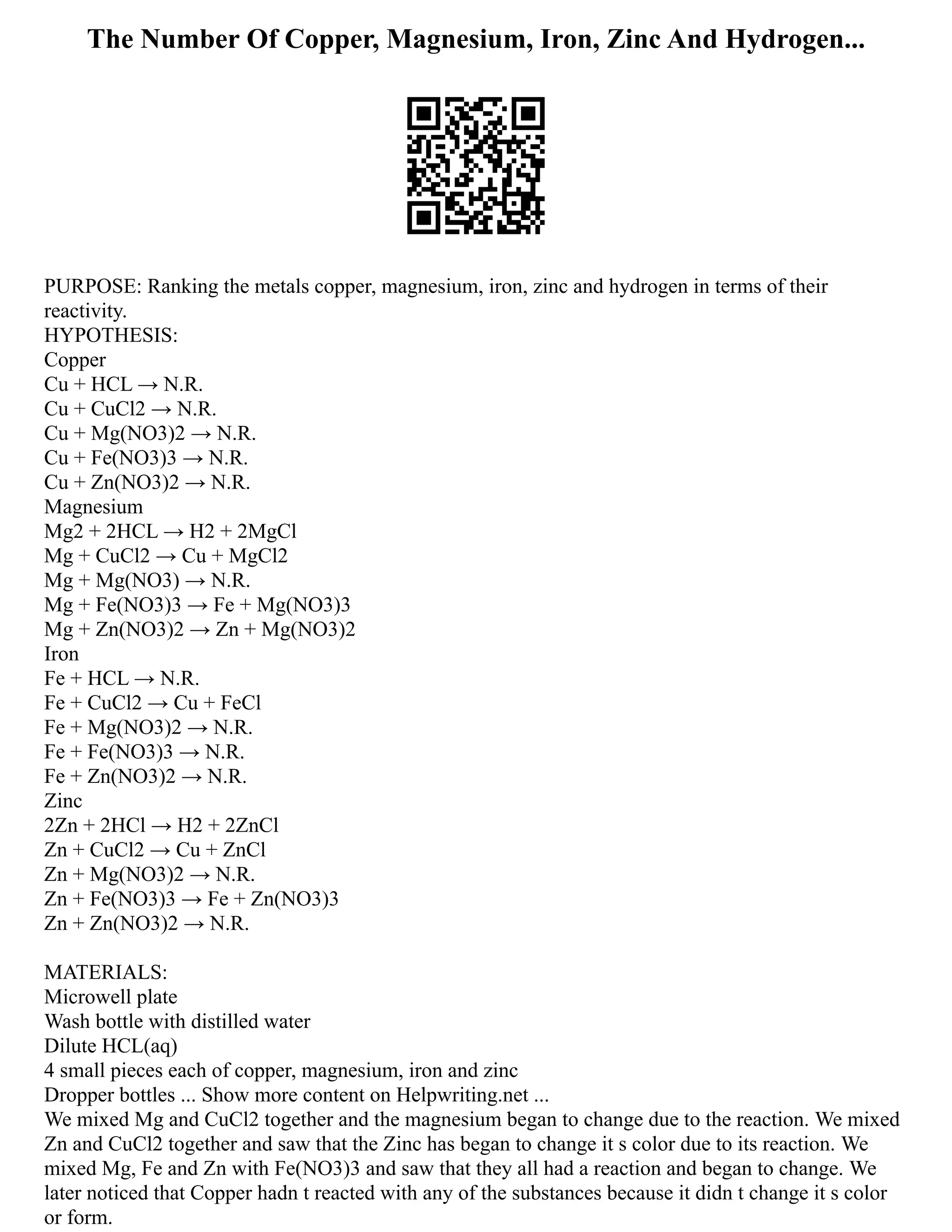 The Number Of Copper, Magnesium, Iron, Zinc And Hydrogen...
PURPOSE: Ranking the metals copper, magnesium, iron, zinc and hydrogen in terms of their
reactivity.
HYPOTHESIS:
Copper
Cu + HCL → N.R.
Cu + CuCl2 → N.R.
Cu + Mg(NO3)2 → N.R.
Cu + Fe(NO3)3 → N.R.
Cu + Zn(NO3)2 → N.R.
Magnesium
Mg2 + 2HCL → H2 + 2MgCl
Mg + CuCl2 → Cu + MgCl2
Mg + Mg(NO3) → N.R.
Mg + Fe(NO3)3 → Fe + Mg(NO3)3
Mg + Zn(NO3)2 → Zn + Mg(NO3)2
Iron
Fe + HCL → N.R.
Fe + CuCl2 → Cu + FeCl
Fe + Mg(NO3)2 → N.R.
Fe + Fe(NO3)3 → N.R.
Fe + Zn(NO3)2 → N.R.
Zinc
2Zn + 2HCl → H2 + 2ZnCl
Zn + CuCl2 → Cu + ZnCl
Zn + Mg(NO3)2 → N.R.
Zn + Fe(NO3)3 → Fe + Zn(NO3)3
Zn + Zn(NO3)2 → N.R.
MATERIALS:
Microwell plate
Wash bottle with distilled water
Dilute HCL(aq)
4 small pieces each of copper, magnesium, iron and zinc
Dropper bottles ... Show more content on Helpwriting.net ...
We mixed Mg and CuCl2 together and the magnesium began to change due to the reaction. We mixed
Zn and CuCl2 together and saw that the Zinc has began to change it s color due to its reaction. We
mixed Mg, Fe and Zn with Fe(NO3)3 and saw that they all had a reaction and began to change. We
later noticed that Copper hadn t reacted with any of the substances because it didn t change it s color
or form.
 