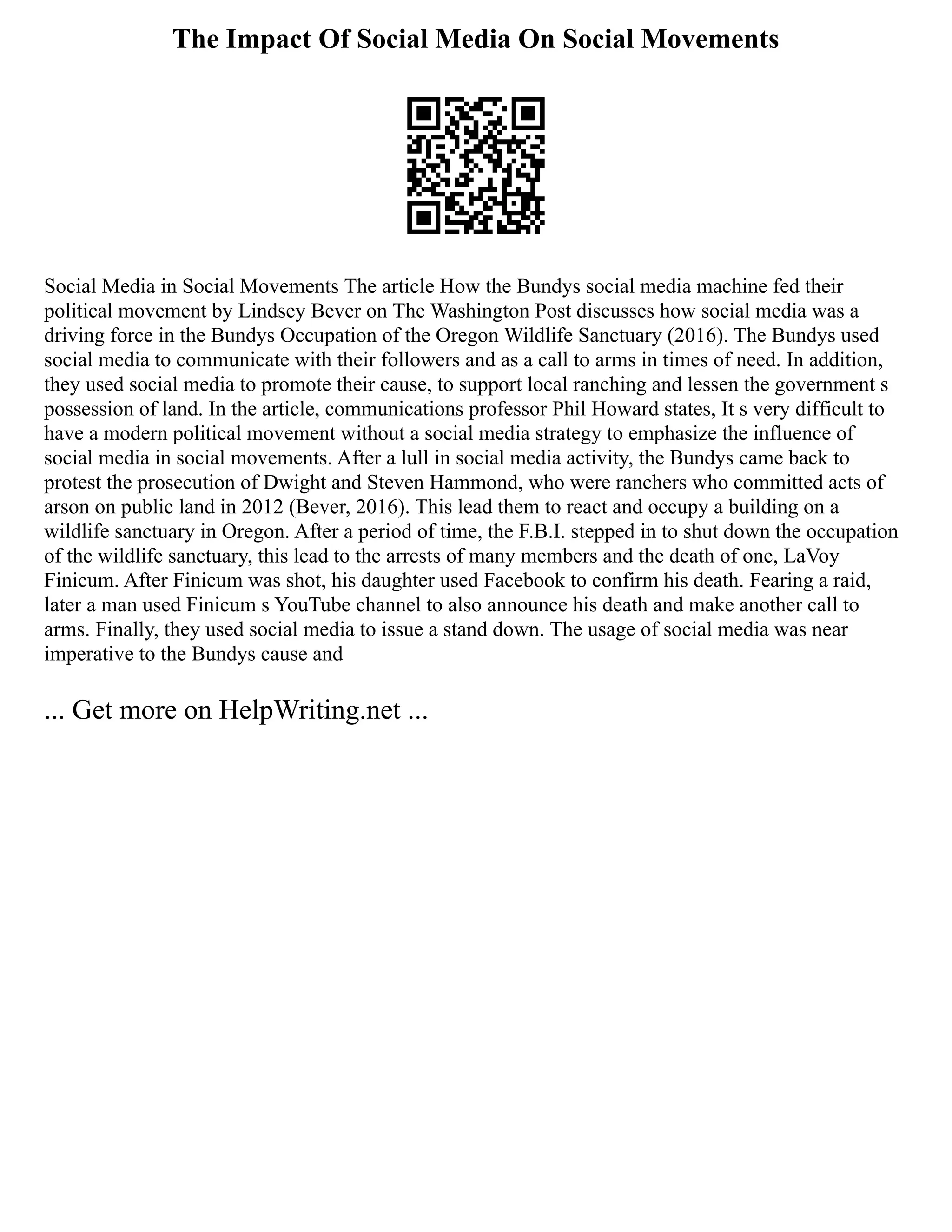 The Impact Of Social Media On Social Movements
Social Media in Social Movements The article How the Bundys social media machine fed their
political movement by Lindsey Bever on The Washington Post discusses how social media was a
driving force in the Bundys Occupation of the Oregon Wildlife Sanctuary (2016). The Bundys used
social media to communicate with their followers and as a call to arms in times of need. In addition,
they used social media to promote their cause, to support local ranching and lessen the government s
possession of land. In the article, communications professor Phil Howard states, It s very difficult to
have a modern political movement without a social media strategy to emphasize the influence of
social media in social movements. After a lull in social media activity, the Bundys came back to
protest the prosecution of Dwight and Steven Hammond, who were ranchers who committed acts of
arson on public land in 2012 (Bever, 2016). This lead them to react and occupy a building on a
wildlife sanctuary in Oregon. After a period of time, the F.B.I. stepped in to shut down the occupation
of the wildlife sanctuary, this lead to the arrests of many members and the death of one, LaVoy
Finicum. After Finicum was shot, his daughter used Facebook to confirm his death. Fearing a raid,
later a man used Finicum s YouTube channel to also announce his death and make another call to
arms. Finally, they used social media to issue a stand down. The usage of social media was near
imperative to the Bundys cause and
... Get more on HelpWriting.net ...
 