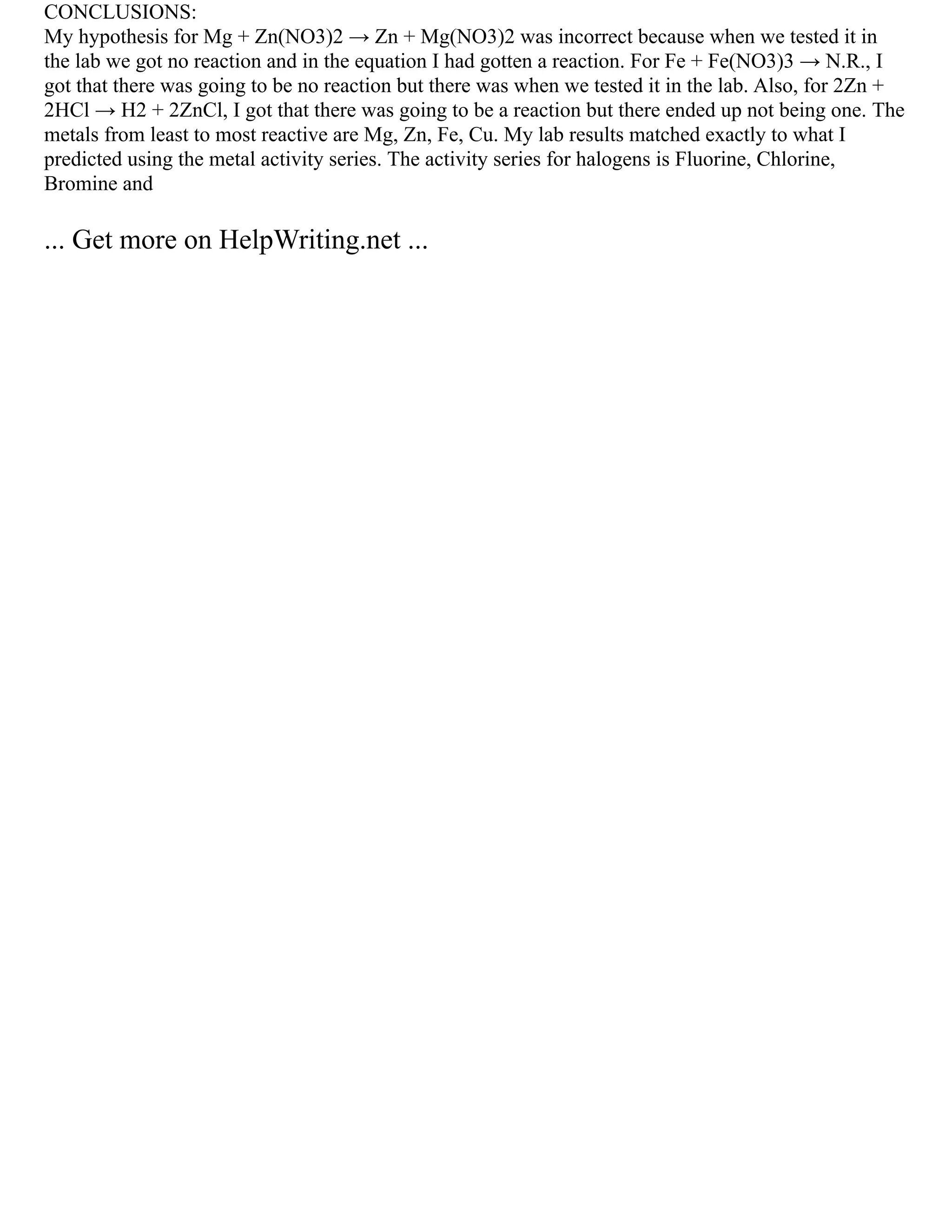 CONCLUSIONS:
My hypothesis for Mg + Zn(NO3)2 → Zn + Mg(NO3)2 was incorrect because when we tested it in
the lab we got no reaction and in the equation I had gotten a reaction. For Fe + Fe(NO3)3 → N.R., I
got that there was going to be no reaction but there was when we tested it in the lab. Also, for 2Zn +
2HCl → H2 + 2ZnCl, I got that there was going to be a reaction but there ended up not being one. The
metals from least to most reactive are Mg, Zn, Fe, Cu. My lab results matched exactly to what I
predicted using the metal activity series. The activity series for halogens is Fluorine, Chlorine,
Bromine and
... Get more on HelpWriting.net ...
 