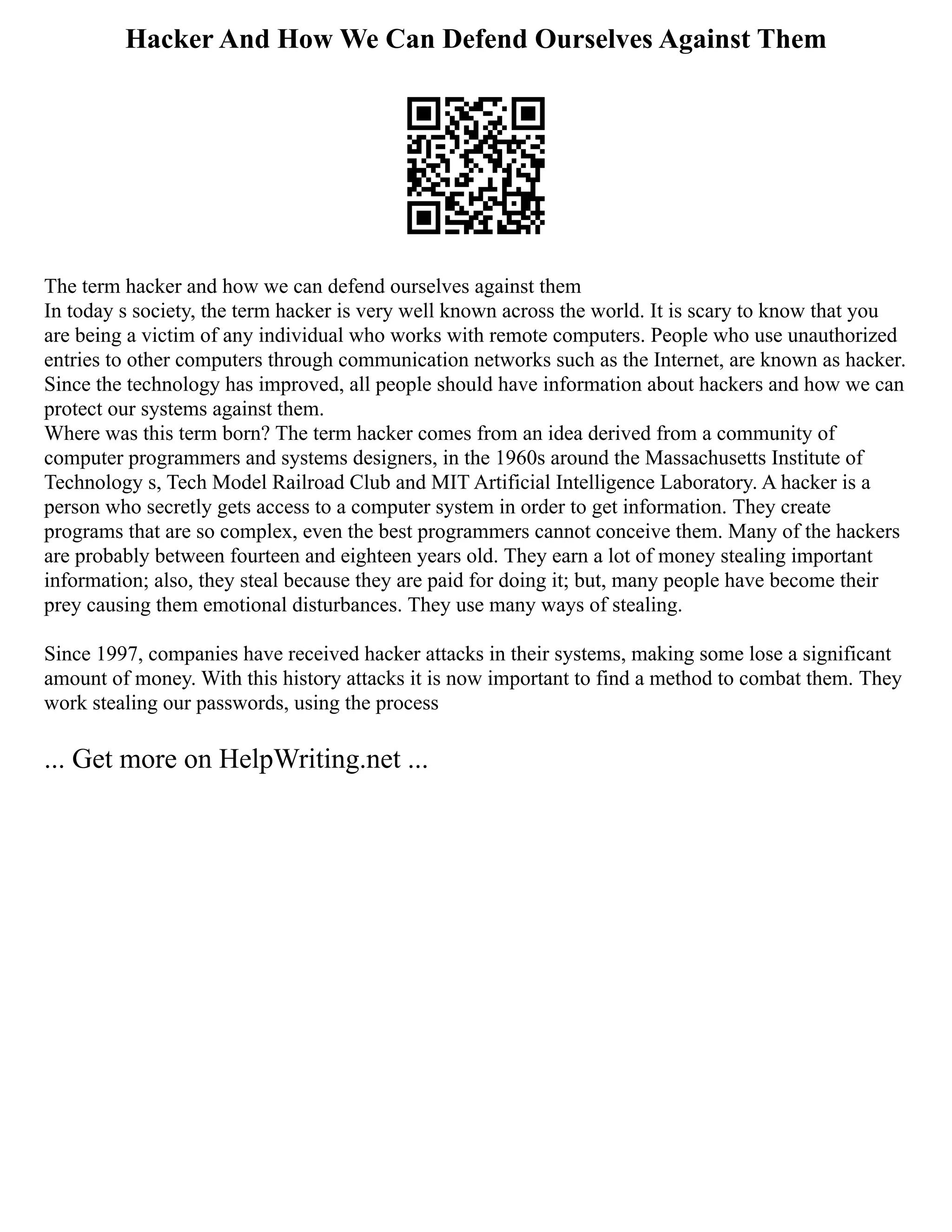 Hacker And How We Can Defend Ourselves Against Them
The term hacker and how we can defend ourselves against them
In today s society, the term hacker is very well known across the world. It is scary to know that you
are being a victim of any individual who works with remote computers. People who use unauthorized
entries to other computers through communication networks such as the Internet, are known as hacker.
Since the technology has improved, all people should have information about hackers and how we can
protect our systems against them.
Where was this term born? The term hacker comes from an idea derived from a community of
computer programmers and systems designers, in the 1960s around the Massachusetts Institute of
Technology s, Tech Model Railroad Club and MIT Artificial Intelligence Laboratory. A hacker is a
person who secretly gets access to a computer system in order to get information. They create
programs that are so complex, even the best programmers cannot conceive them. Many of the hackers
are probably between fourteen and eighteen years old. They earn a lot of money stealing important
information; also, they steal because they are paid for doing it; but, many people have become their
prey causing them emotional disturbances. They use many ways of stealing.
Since 1997, companies have received hacker attacks in their systems, making some lose a significant
amount of money. With this history attacks it is now important to find a method to combat them. They
work stealing our passwords, using the process
... Get more on HelpWriting.net ...
 