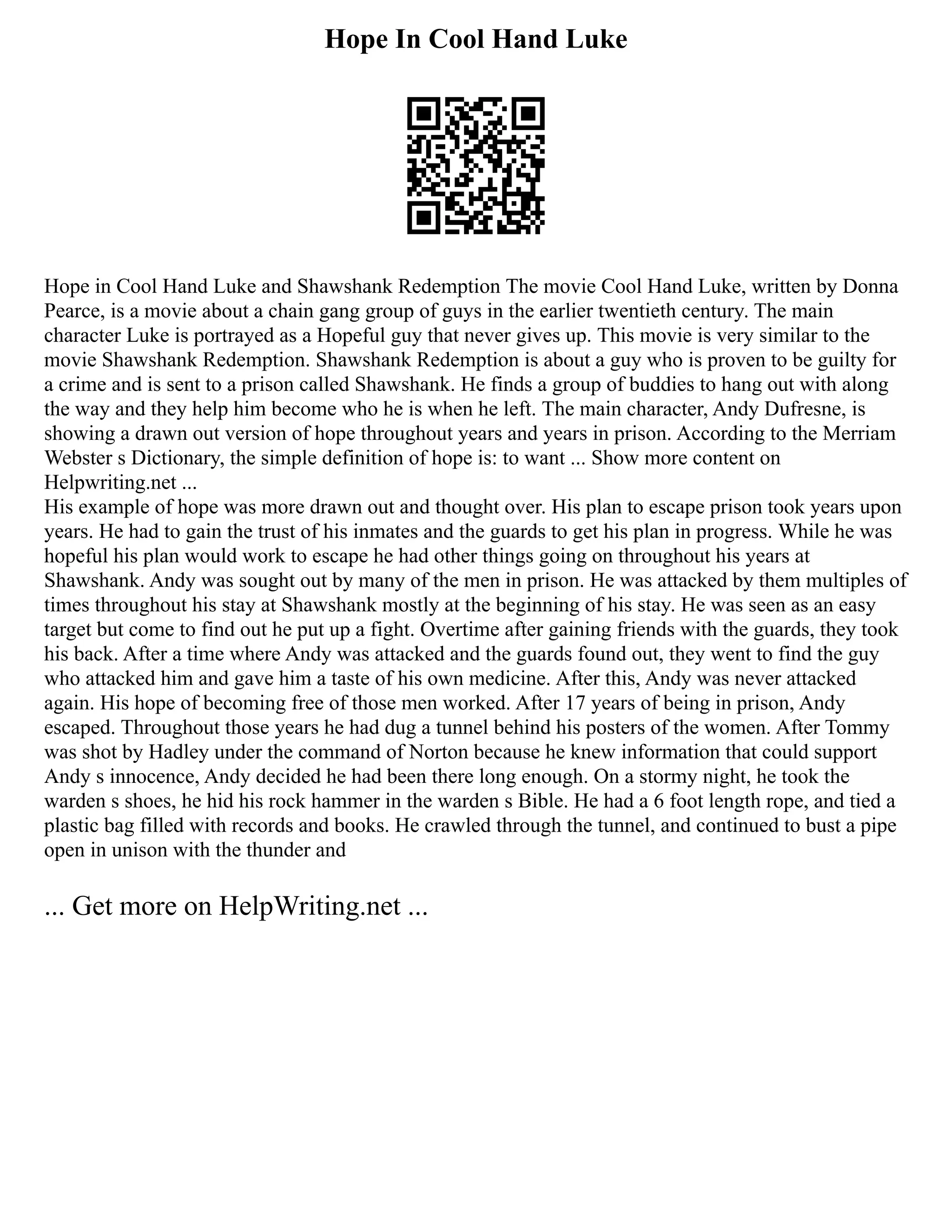 Hope In Cool Hand Luke
Hope in Cool Hand Luke and Shawshank Redemption The movie Cool Hand Luke, written by Donna
Pearce, is a movie about a chain gang group of guys in the earlier twentieth century. The main
character Luke is portrayed as a Hopeful guy that never gives up. This movie is very similar to the
movie Shawshank Redemption. Shawshank Redemption is about a guy who is proven to be guilty for
a crime and is sent to a prison called Shawshank. He finds a group of buddies to hang out with along
the way and they help him become who he is when he left. The main character, Andy Dufresne, is
showing a drawn out version of hope throughout years and years in prison. According to the Merriam
Webster s Dictionary, the simple definition of hope is: to want ... Show more content on
Helpwriting.net ...
His example of hope was more drawn out and thought over. His plan to escape prison took years upon
years. He had to gain the trust of his inmates and the guards to get his plan in progress. While he was
hopeful his plan would work to escape he had other things going on throughout his years at
Shawshank. Andy was sought out by many of the men in prison. He was attacked by them multiples of
times throughout his stay at Shawshank mostly at the beginning of his stay. He was seen as an easy
target but come to find out he put up a fight. Overtime after gaining friends with the guards, they took
his back. After a time where Andy was attacked and the guards found out, they went to find the guy
who attacked him and gave him a taste of his own medicine. After this, Andy was never attacked
again. His hope of becoming free of those men worked. After 17 years of being in prison, Andy
escaped. Throughout those years he had dug a tunnel behind his posters of the women. After Tommy
was shot by Hadley under the command of Norton because he knew information that could support
Andy s innocence, Andy decided he had been there long enough. On a stormy night, he took the
warden s shoes, he hid his rock hammer in the warden s Bible. He had a 6 foot length rope, and tied a
plastic bag filled with records and books. He crawled through the tunnel, and continued to bust a pipe
open in unison with the thunder and
... Get more on HelpWriting.net ...
 