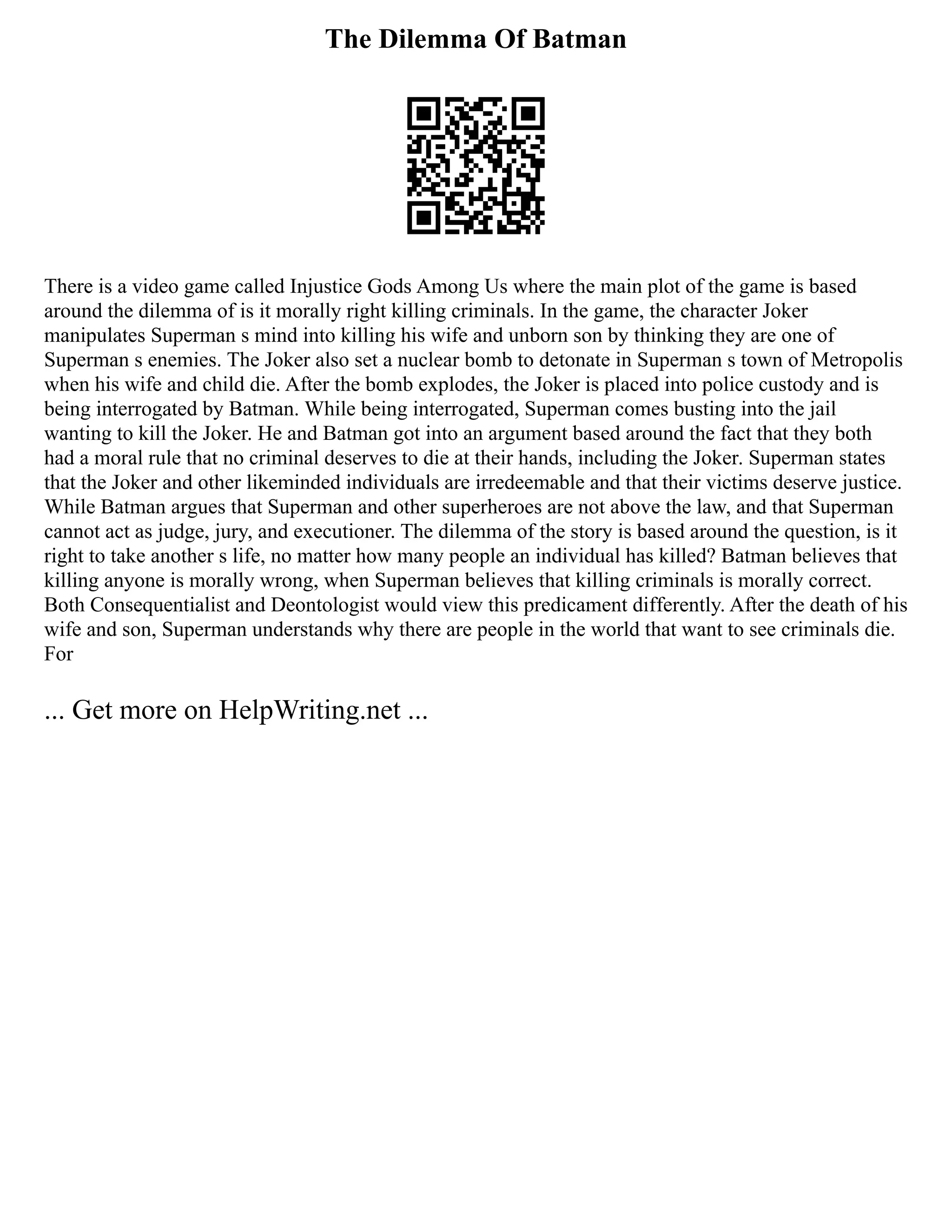 The Dilemma Of Batman
There is a video game called Injustice Gods Among Us where the main plot of the game is based
around the dilemma of is it morally right killing criminals. In the game, the character Joker
manipulates Superman s mind into killing his wife and unborn son by thinking they are one of
Superman s enemies. The Joker also set a nuclear bomb to detonate in Superman s town of Metropolis
when his wife and child die. After the bomb explodes, the Joker is placed into police custody and is
being interrogated by Batman. While being interrogated, Superman comes busting into the jail
wanting to kill the Joker. He and Batman got into an argument based around the fact that they both
had a moral rule that no criminal deserves to die at their hands, including the Joker. Superman states
that the Joker and other likeminded individuals are irredeemable and that their victims deserve justice.
While Batman argues that Superman and other superheroes are not above the law, and that Superman
cannot act as judge, jury, and executioner. The dilemma of the story is based around the question, is it
right to take another s life, no matter how many people an individual has killed? Batman believes that
killing anyone is morally wrong, when Superman believes that killing criminals is morally correct.
Both Consequentialist and Deontologist would view this predicament differently. After the death of his
wife and son, Superman understands why there are people in the world that want to see criminals die.
For
... Get more on HelpWriting.net ...
 