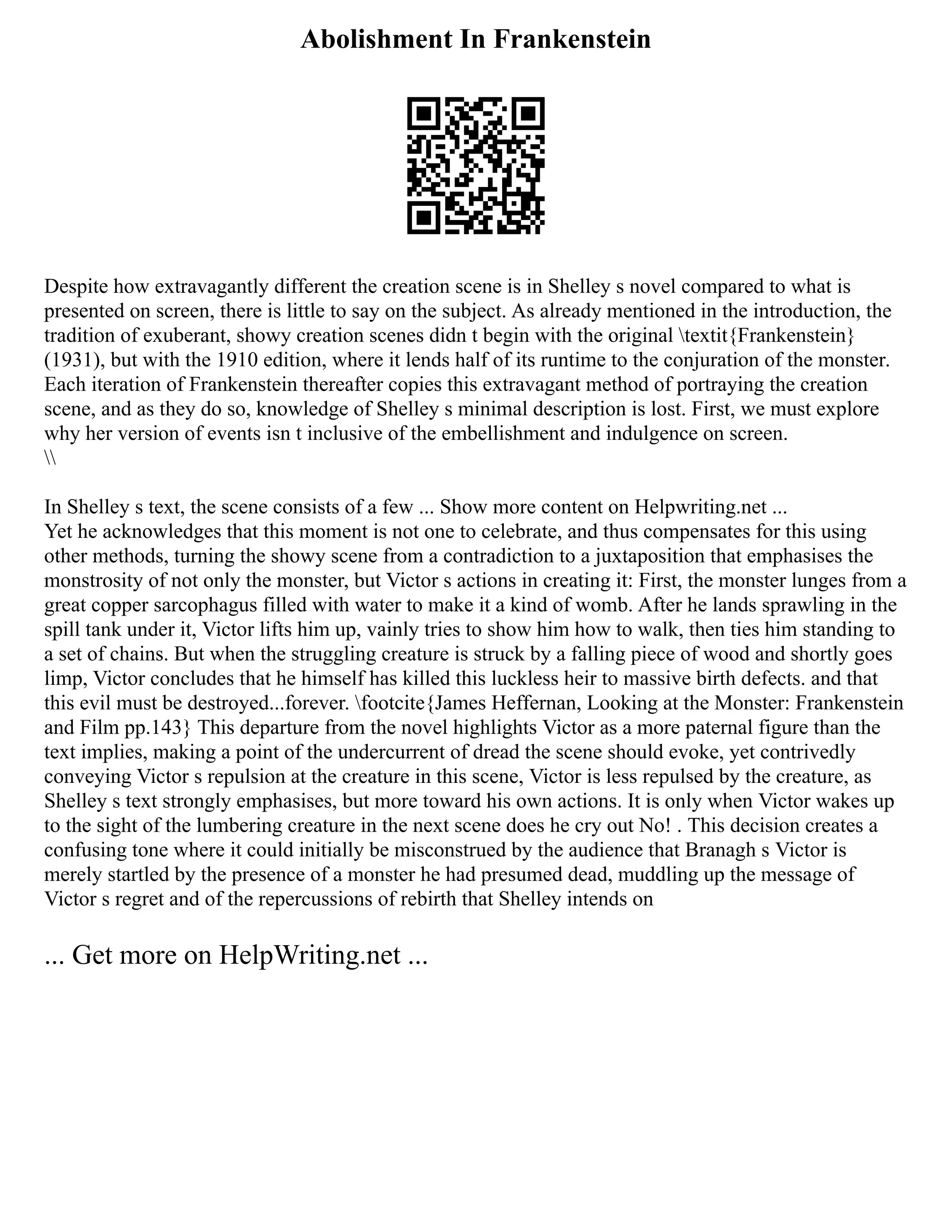 Abolishment In Frankenstein
Despite how extravagantly different the creation scene is in Shelley s novel compared to what is
presented on screen, there is little to say on the subject. As already mentioned in the introduction, the
tradition of exuberant, showy creation scenes didn t begin with the original textit{Frankenstein}
(1931), but with the 1910 edition, where it lends half of its runtime to the conjuration of the monster.
Each iteration of Frankenstein thereafter copies this extravagant method of portraying the creation
scene, and as they do so, knowledge of Shelley s minimal description is lost. First, we must explore
why her version of events isn t inclusive of the embellishment and indulgence on screen.

In Shelley s text, the scene consists of a few ... Show more content on Helpwriting.net ...
Yet he acknowledges that this moment is not one to celebrate, and thus compensates for this using
other methods, turning the showy scene from a contradiction to a juxtaposition that emphasises the
monstrosity of not only the monster, but Victor s actions in creating it: First, the monster lunges from a
great copper sarcophagus filled with water to make it a kind of womb. After he lands sprawling in the
spill tank under it, Victor lifts him up, vainly tries to show him how to walk, then ties him standing to
a set of chains. But when the struggling creature is struck by a falling piece of wood and shortly goes
limp, Victor concludes that he himself has killed this luckless heir to massive birth defects. and that
this evil must be destroyed...forever. footcite{James Heffernan, Looking at the Monster: Frankenstein
and Film pp.143} This departure from the novel highlights Victor as a more paternal figure than the
text implies, making a point of the undercurrent of dread the scene should evoke, yet contrivedly
conveying Victor s repulsion at the creature in this scene, Victor is less repulsed by the creature, as
Shelley s text strongly emphasises, but more toward his own actions. It is only when Victor wakes up
to the sight of the lumbering creature in the next scene does he cry out No! . This decision creates a
confusing tone where it could initially be misconstrued by the audience that Branagh s Victor is
merely startled by the presence of a monster he had presumed dead, muddling up the message of
Victor s regret and of the repercussions of rebirth that Shelley intends on
... Get more on HelpWriting.net ...
 