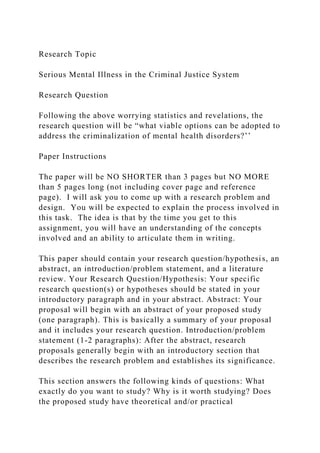 Research Topic
Serious Mental Illness in the Criminal Justice System
Research Question
Following the above worrying statistics and revelations, the
research question will be “what viable options can be adopted to
address the criminalization of mental health disorders?’’
Paper Instructions
The paper will be NO SHORTER than 3 pages but NO MORE
than 5 pages long (not including cover page and reference
page). I will ask you to come up with a research problem and
design. You will be expected to explain the process involved in
this task. The idea is that by the time you get to this
assignment, you will have an understanding of the concepts
involved and an ability to articulate them in writing.
This paper should contain your research question/hypothesis, an
abstract, an introduction/problem statement, and a literature
review. Your Research Question/Hypothesis: Your specific
research question(s) or hypotheses should be stated in your
introductory paragraph and in your abstract. Abstract: Your
proposal will begin with an abstract of your proposed study
(one paragraph). This is basically a summary of your proposal
and it includes your research question. Introduction/problem
statement (1-2 paragraphs): After the abstract, research
proposals generally begin with an introductory section that
describes the research problem and establishes its significance.
This section answers the following kinds of questions: What
exactly do you want to study? Why is it worth studying? Does
the proposed study have theoretical and/or practical
 
