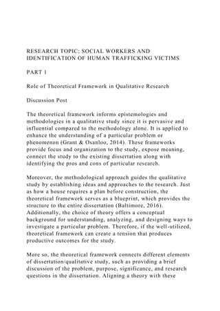 RESEARCH TOPIC; SOCIAL WORKERS AND
IDENTIFICATION OF HUMAN TRAFFICKING VICTIMS
PART 1
Role of Theoretical Framework in Qualitative Research
Discussion Post
The theoretical framework informs epistemologies and
methodologies in a qualitative study since it is pervasive and
influential compared to the methodology alone. It is applied to
enhance the understanding of a particular problem or
phenomenon (Grant & Osanloo, 2014). These frameworks
provide focus and organization to the study, expose meaning,
connect the study to the existing dissertation along with
identifying the pros and cons of particular research.
Moreover, the methodological approach guides the qualitative
study by establishing ideas and approaches to the research. Just
as how a house requires a plan before construction, the
theoretical framework serves as a blueprint, which provides the
structure to the entire dissertation (Baltimore, 2016).
Additionally, the choice of theory offers a conceptual
background for understanding, analyzing, and designing ways to
investigate a particular problem. Therefore, if the well-utilized,
theoretical framework can create a tension that produces
productive outcomes for the study.
More so, the theoretical framework connects different elements
of dissertation/qualitative study, such as providing a brief
discussion of the problem, purpose, significance, and research
questions in the dissertation. Aligning a theory with these
 