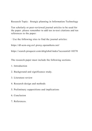 Research Topic: Stratgic planning in Information Technology
Ten scholarly or peer-reviewed journal articles to be used for
the paper. please remember to add ten in-text citations and ten
references to the paper:
· Use the following sites to find the journal articles:
https://dl-acm-org.eu1.proxy.openathens.net/
https://search.proquest.com/abiglobal/index?accountid=10378
The research paper must include the following sections.
1. Introduction
2. Background and significance study.
3. Literature review
4. Research design and methods
5. Preliminary suppositions and implications
6. Conclusion
7. References.
 