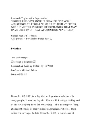 Research Topics with Explanation
SHOULD THE GOVERNMENT PROVIDE FINANCIAL
ASSISTANCE TO PEOPLE WHOSE RETIREMENT FUNDS
WERE INVESTED IN STOCK OF COMPANIES THAT MAY
HAVE USED UNETHICAL ACCOUNTING PRACTICES?
Name: Richard Hepburn
Assignment 4 Persuasive Paper Part 2,
Solution
and Advantages
Strayer University
Research & Writing EGN215041VA016
Professor Michael White
Date: 02/20/17
December 02, 2001 is a day that will go down in history for
many people, it was the day that Enron a U.S energy trading and
Utilities Company filed for bankruptcy. This bankruptcy filing
changed the lives of many innocent Americans who lost their
entire life savings. In late December 2008, a major case of
 