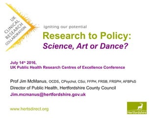 www.hertsdirect.org
Research to Policy:
Science, Art or Dance?
Prof Jim McManus, OCDS, CPsychol, CSci, FFPH, FRSB, FRSPH, AFBPsS
Director of Public Health, Hertfordshire County Council
Jim.mcmanus@hertfordshire.gov.uk
July 14th
2016,
UK Public Health Research Centres of Excellence Conference
 