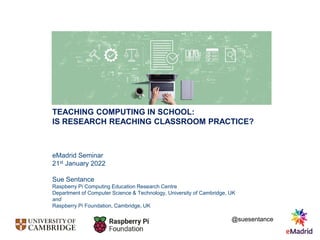 TEACHING COMPUTING IN SCHOOL:
IS RESEARCH REACHING CLASSROOM PRACTICE?
eMadrid Seminar
21st January 2022
Sue Sentance
Raspberry Pi Computing Education Research Centre
Department of Computer Science & Technology, University of Cambridge, UK
and
Raspberry Pi Foundation, Cambridge, UK
@suesentance
 