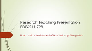 Research Teaching Presentation
EDF6211.798
How a child’s environment effects their cognitive growth
 
