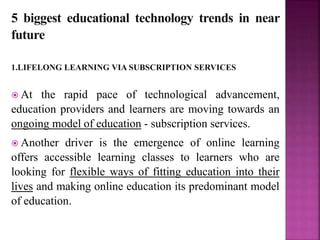 5 biggest educational technology trends in near
future
1.LIFELONG LEARNING VIA SUBSCRIPTION SERVICES
 At the rapid pace of technological advancement,
education providers and learners are moving towards an
ongoing model of education - subscription services.
 Another driver is the emergence of online learning
offers accessible learning classes to learners who are
looking for flexible ways of fitting education into their
lives and making online education its predominant model
of education.
 