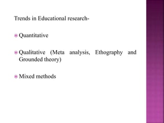 Trends in Educational research-
 Quantitative
 Qualitative (Meta analysis, Ethography and
Grounded theory)
 Mixed methods
 