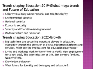 Trends shaping Education:2019-Global mega trends
and Future of Education
 Security in a Risky world-Personal and Health security
 Environmental security
 National security
 Economic security
 Security and Education-Moving forward
 Modern Culture and Education
Trends shaping Education:2022-Growth
 Big tech firms are becoming important players in education,
especially through the provision of digital education platforms and
services. What are the implications for education governance?
 Living and Working: Work to live or live to work?: New employment
for a new age?, The quantification of life, 21st century families,
Quality of life.
 Knowledge and power
 What future for identity and belonging and education?
 