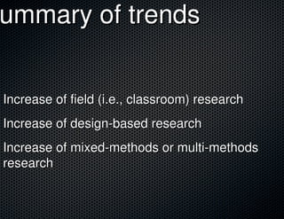 Summary of trends
 ummary


 Increase of field (i.e., classroom) research
 Increase of design-based research
 Increase of mixed-methods or multi-methods
 research
 