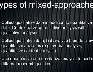 ypes of mixed-approache
Collect qualitative data in addition to quantitative
data. Contextualize quantitative analysis with
qualitative analyses.
Collect qualitative data, but analyze them to allow
quantitative analyses (e.g., verbal analysis,
quantitative content analysis)
Use quantitative and qualitative analysis to addre
different research questions
 