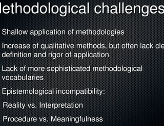Methodological challenges
 Shallow application of methodologies
 Increase of qualitative methods, but often lack cle
 definition and rigor of application
 Lack of more sophisticated methodological
 vocabularies
 Epistemological incompatibility:
 Reality vs. Interpretation
 Procedure vs. Meaningfulness
 