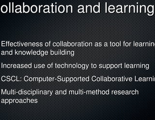 Collaboration and learning

 Effectiveness of collaboration as a tool for learning
 and knowledge building
 Increased use of technology to support learning
 CSCL: Computer-Supported Collaborative Learnin
 Multi-disciplinary and multi-method research
 approaches
 