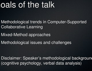 Goals of the talk
 Methodological trends in Computer-Supported
 Collaborative Learning
 Mixed-Method approaches
 Methodological issues and challenges


 Disclaimer: Speaker’s methodological background
 (cognitive psychology, verbal data analysis)
 
