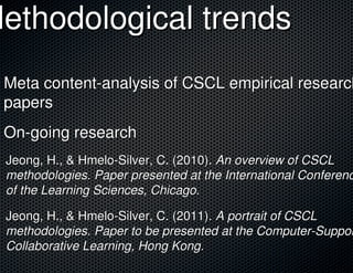 Methodological trends
 Meta content-analysis of CSCL empirical research
 papers
 On-going research
 Jeong, H., & Hmelo-Silver, C. (2010). An overview of CSCL
 methodologies. Paper presented at the International Conferenc
 of the Learning Sciences, Chicago.

 Jeong, H., & Hmelo-Silver, C. (2011). A portrait of CSCL
 methodologies. Paper to be presented at the Computer-Suppor
 Collaborative Learning, Hong Kong.
 