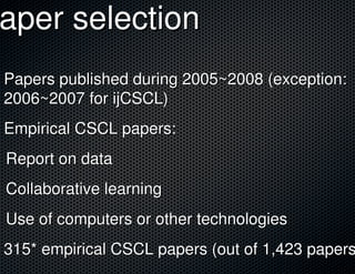 Paper selection
 aper
 Papers published during 2005~2008 (exception:
 2006~2007 for ijCSCL)
 Empirical CSCL papers:
 Report on data
 Collaborative learning
 Use of computers or other technologies
 315* empirical CSCL papers (out of 1,423 papers
 
