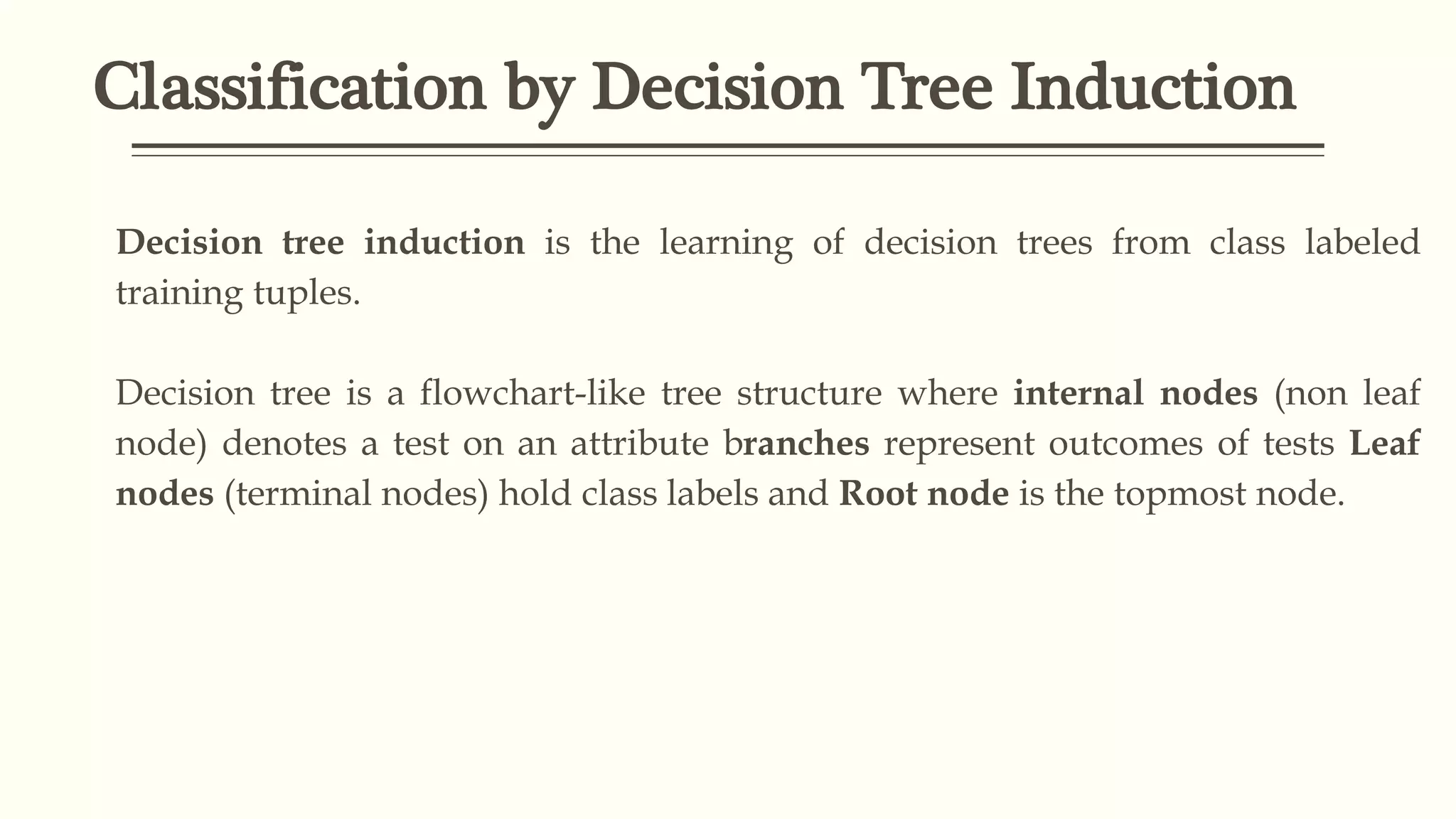 Classification by Decision Tree Induction
Decision tree induction is the learning of decision trees from class labeled
training tuples.
Decision tree is a flowchart-like tree structure where internal nodes (non leaf
node) denotes a test on an attribute branches represent outcomes of tests Leaf
nodes (terminal nodes) hold class labels and Root node is the topmost node.
 