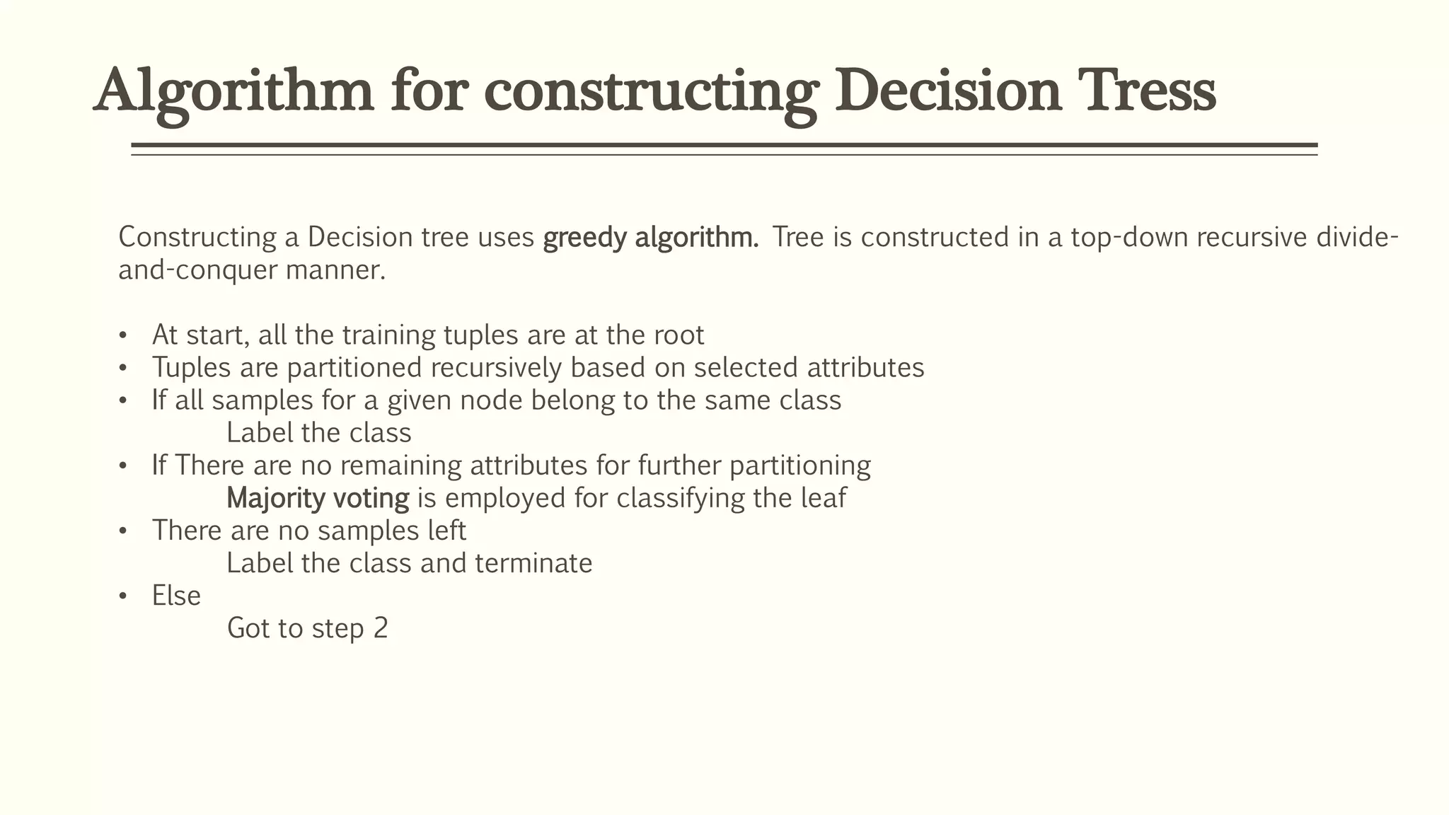 Algorithm for constructing Decision Tress
Constructing a Decision tree uses greedy algorithm. Tree is constructed in a top-down recursive divide-
and-conquer manner.
• At start, all the training tuples are at the root
• Tuples are partitioned recursively based on selected attributes
• If all samples for a given node belong to the same class
Label the class
• If There are no remaining attributes for further partitioning
Majority voting is employed for classifying the leaf
• There are no samples left
Label the class and terminate
• Else
Got to step 2
 