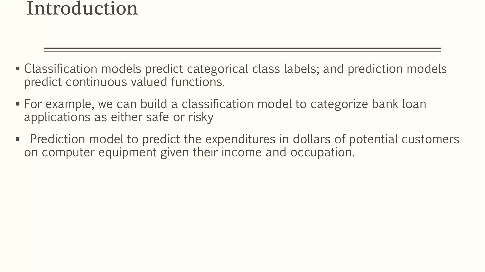 Introduction
 Classification models predict categorical class labels; and prediction models
predict continuous valued functions.
 For example, we can build a classification model to categorize bank loan
applications as either safe or risky
 Prediction model to predict the expenditures in dollars of potential customers
on computer equipment given their income and occupation.
 