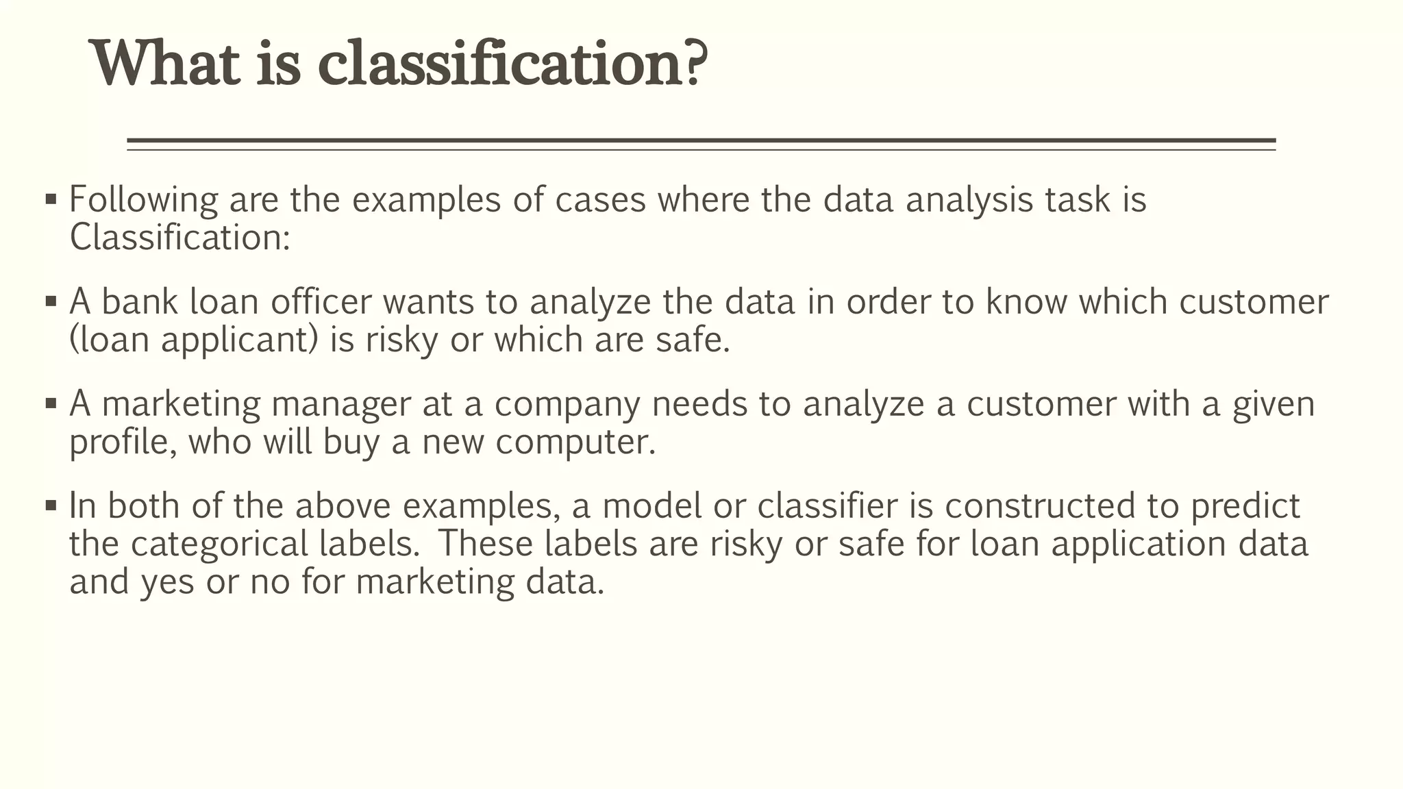 What is classification?
 Following are the examples of cases where the data analysis task is
Classification:
 A bank loan officer wants to analyze the data in order to know which customer
(loan applicant) is risky or which are safe.
 A marketing manager at a company needs to analyze a customer with a given
profile, who will buy a new computer.
 In both of the above examples, a model or classifier is constructed to predict
the categorical labels. These labels are risky or safe for loan application data
and yes or no for marketing data.
 
