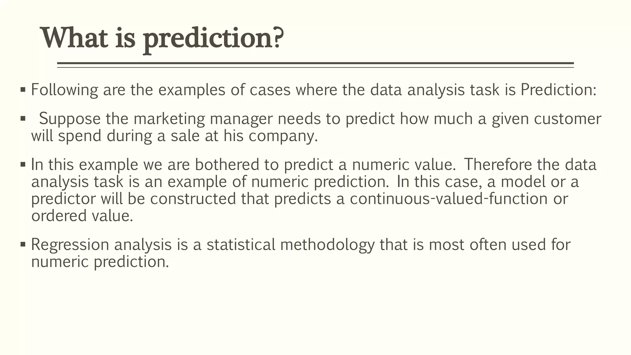 What is prediction?
 Following are the examples of cases where the data analysis task is Prediction:
 Suppose the marketing manager needs to predict how much a given customer
will spend during a sale at his company.
 In this example we are bothered to predict a numeric value. Therefore the data
analysis task is an example of numeric prediction. In this case, a model or a
predictor will be constructed that predicts a continuous-valued-function or
ordered value.
 Regression analysis is a statistical methodology that is most often used for
numeric prediction.
 