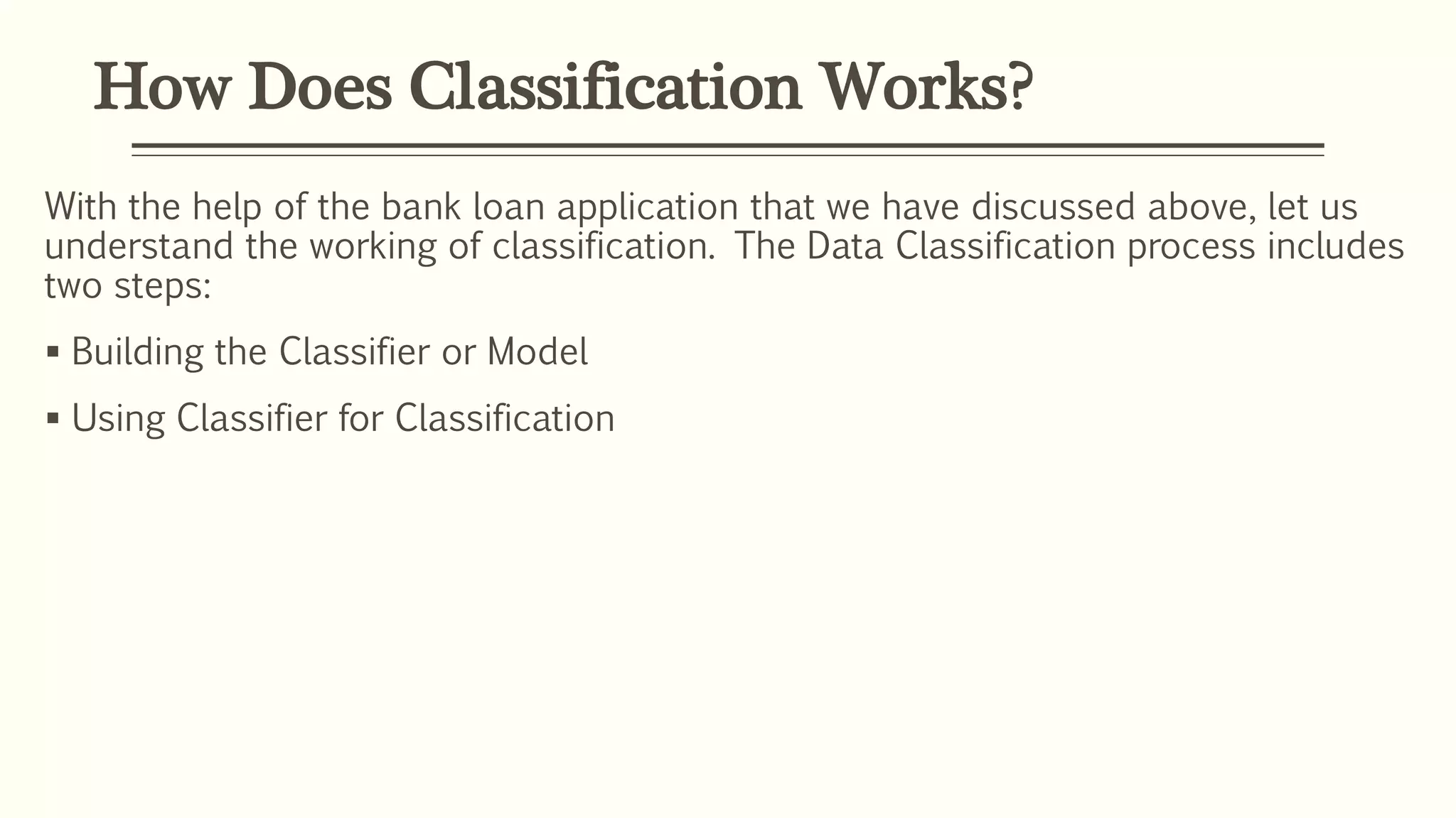 How Does Classification Works?
With the help of the bank loan application that we have discussed above, let us
understand the working of classification. The Data Classification process includes
two steps:
 Building the Classifier or Model
 Using Classifier for Classification
 
