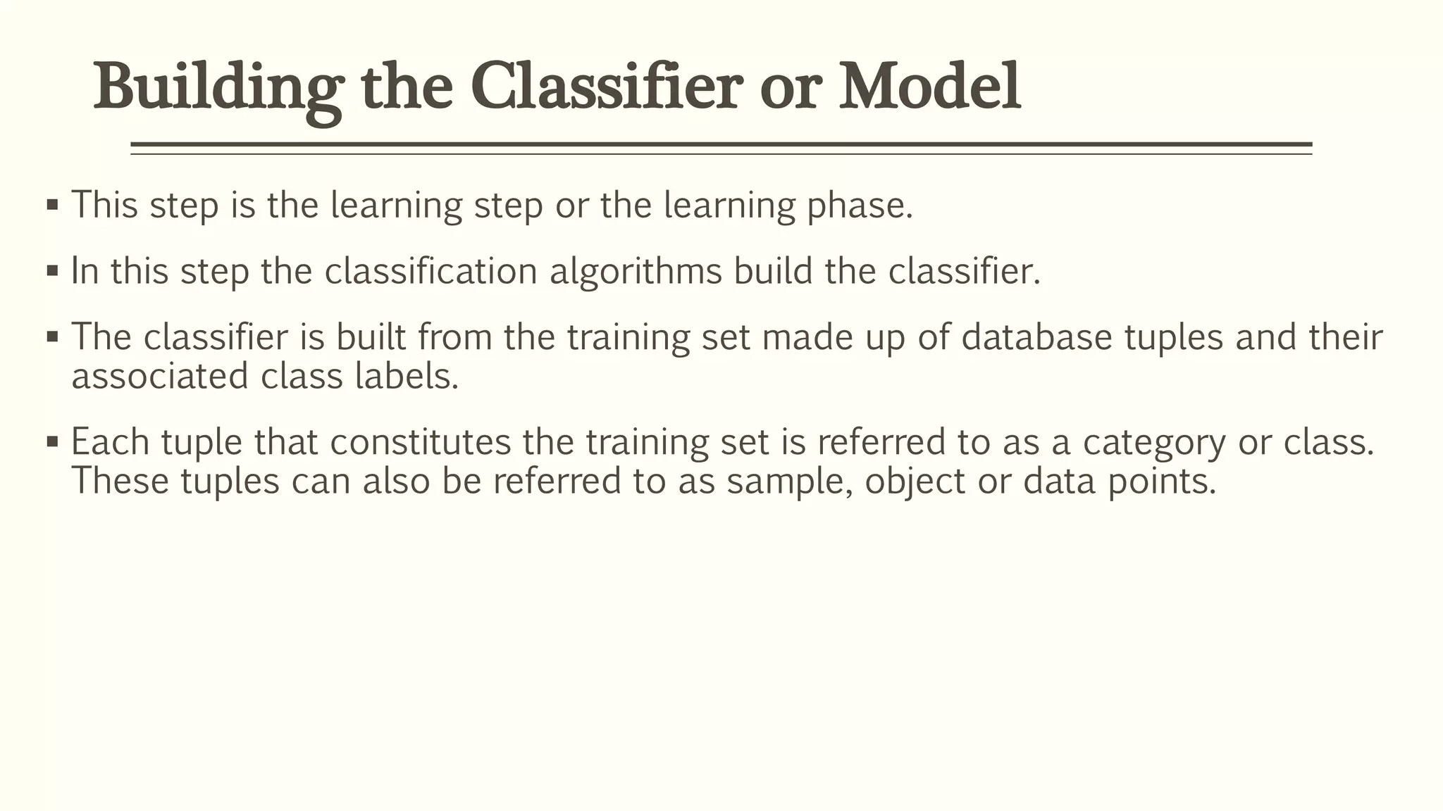 Building the Classifier or Model
 This step is the learning step or the learning phase.
 In this step the classification algorithms build the classifier.
 The classifier is built from the training set made up of database tuples and their
associated class labels.
 Each tuple that constitutes the training set is referred to as a category or class.
These tuples can also be referred to as sample, object or data points.
 
