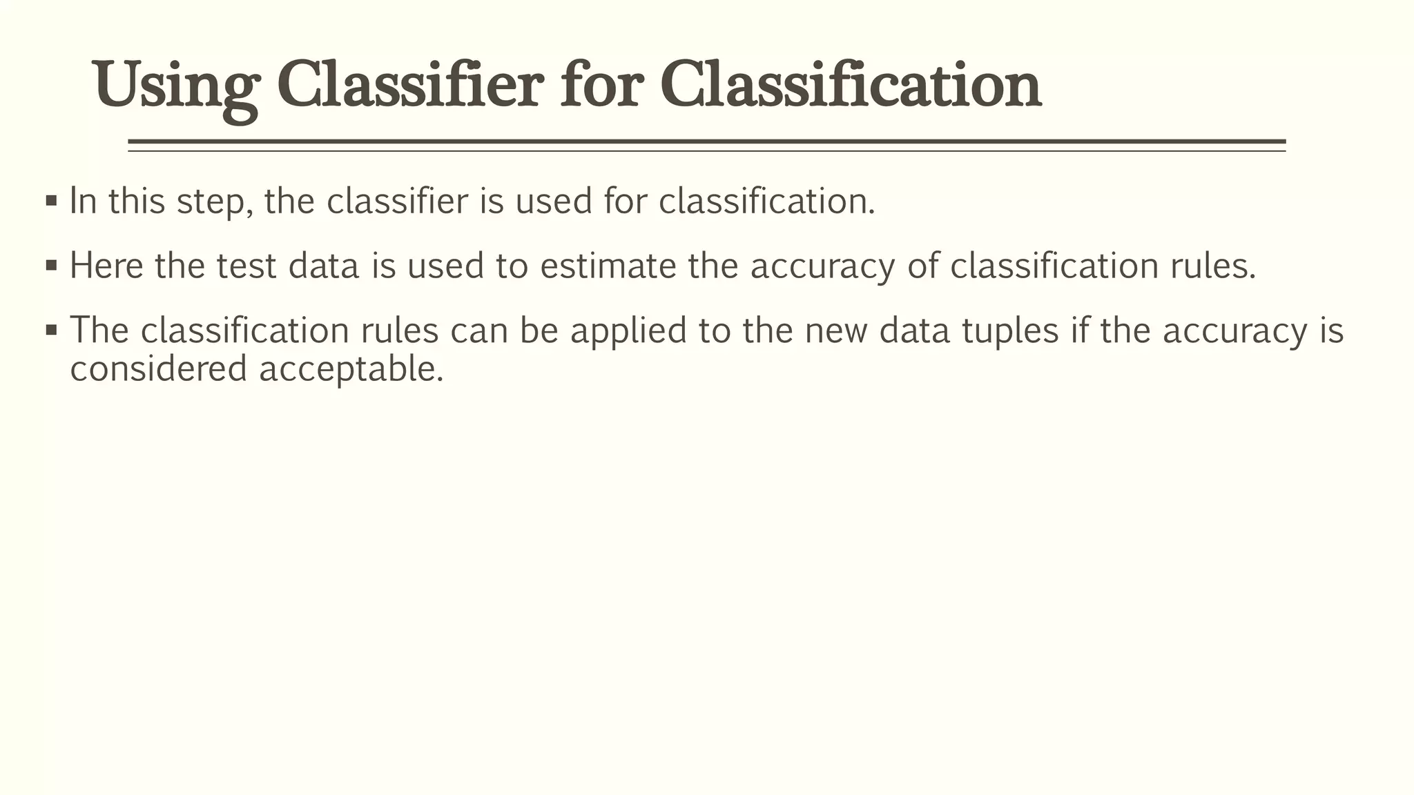 Using Classifier for Classification
 In this step, the classifier is used for classification.
 Here the test data is used to estimate the accuracy of classification rules.
 The classification rules can be applied to the new data tuples if the accuracy is
considered acceptable.
 
