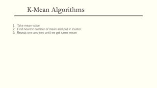 K-Mean Algorithms
1. Take mean value
2. Find nearest number of mean and put in cluster.
3. Repeat one and two until we get same mean
 