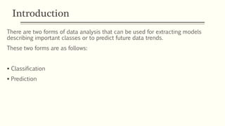 Introduction
There are two forms of data analysis that can be used for extracting models
describing important classes or to predict future data trends.
These two forms are as follows:
 Classification
 Prediction
 